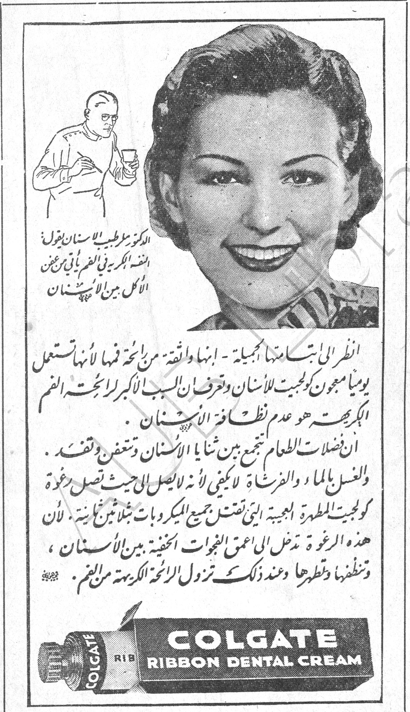 COLGATE RIBBON DENTAL CREAM
الدكتور مع طبيب الاسنان يقول : النكهة الكريهة في الفم يأتي من عين الاكل بين الاسنان
انظري الى ابتسامتها الجميلة - انها واثقة من رائحة فمها لأنها تستعمل يومياً معجون كولجيت للأسنان وتعرف السبب الأكبر لرائحة الفم الكريهة هو عدم نظافة الأسنان .
ان فضلات الطعام تجتمع بين ثنايا الأسنان وتتعفن وتفسد . والغسل بالماء والفرشاة لا يكفي لأنه لا يصل الى حيث تصل رغوة كولجيت المطهرة العجيبة التي تقتل جميع الميكروبات مثل نار حارقة . لأن هذه الرغوة تدخل الى اعمق الفجوات الخفية بين الأسنان ، وتنظفها وتطهرها وعند ذلك تزول الرائحة الكريهة من الفم .