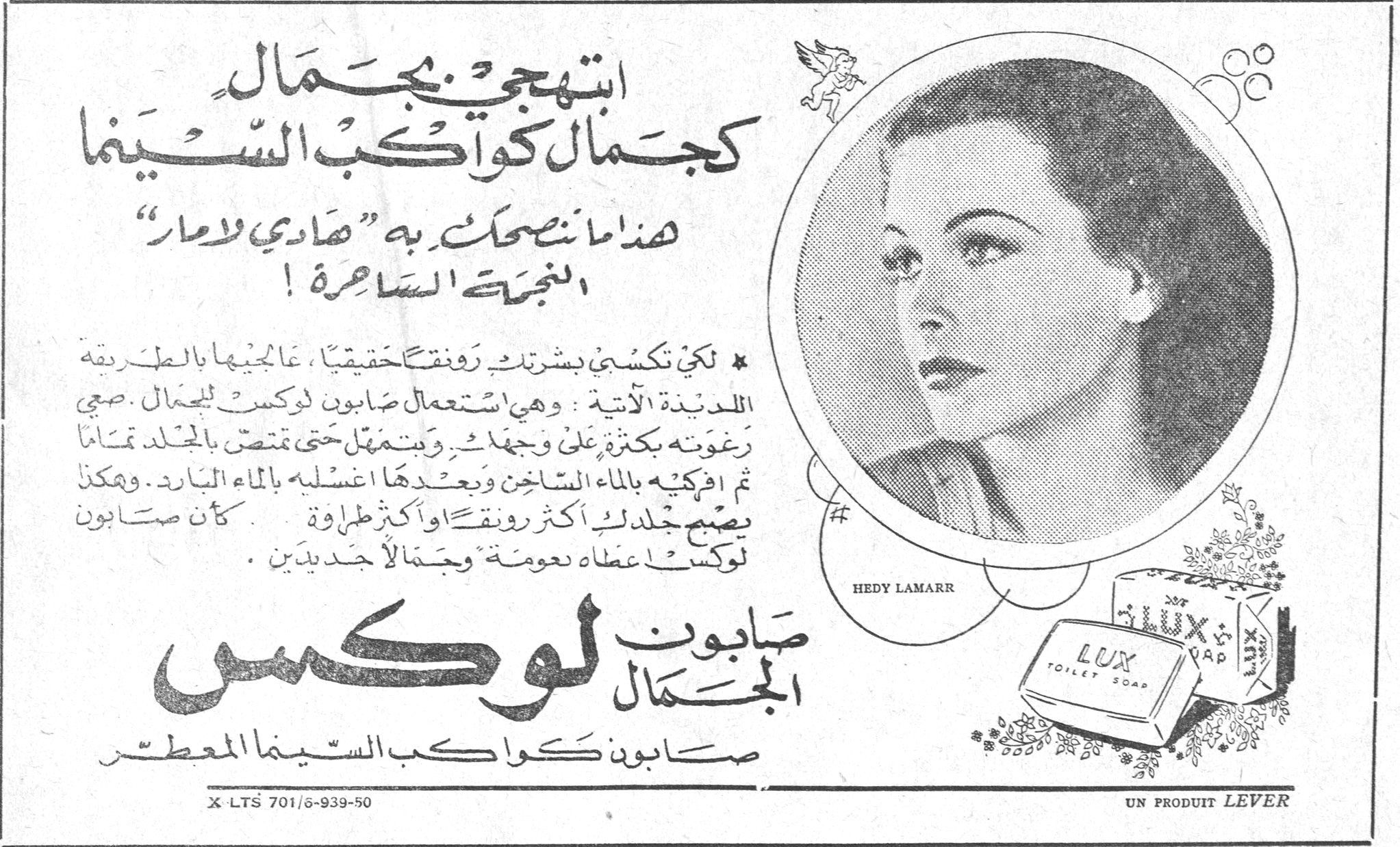 ابتهجي بجمال كجمال كواكب السينما
هذا ما نصحت به "هادي لامار" النجمة الساحرة !
* لكي تكسبي بشرتك رونقاً حقيقياً ، عالجيها بالطريقة اللذيذة الآتية : وهي استعمال صابون لوكس للجمال . صبي رغوته بكثرة على وجهك . وتمهلي حتى تمتص بالجلد تماماً ثم اغسليه بالماء الساخن وبعدها اغسليه بالماء البارد . وهكذا يصبح جلدك أكثر رونقاً وأكثر طراوة . كأن صابون لوكس أعطاه نعومة وجمالاً جديدين .
HEDY LAMARR
صابون الجمال لوكس
صابون كواكب السينما المعطر
LUX TOILET SOAP
X-LTS 701/6-939-50
UN PRODUIT LEVER