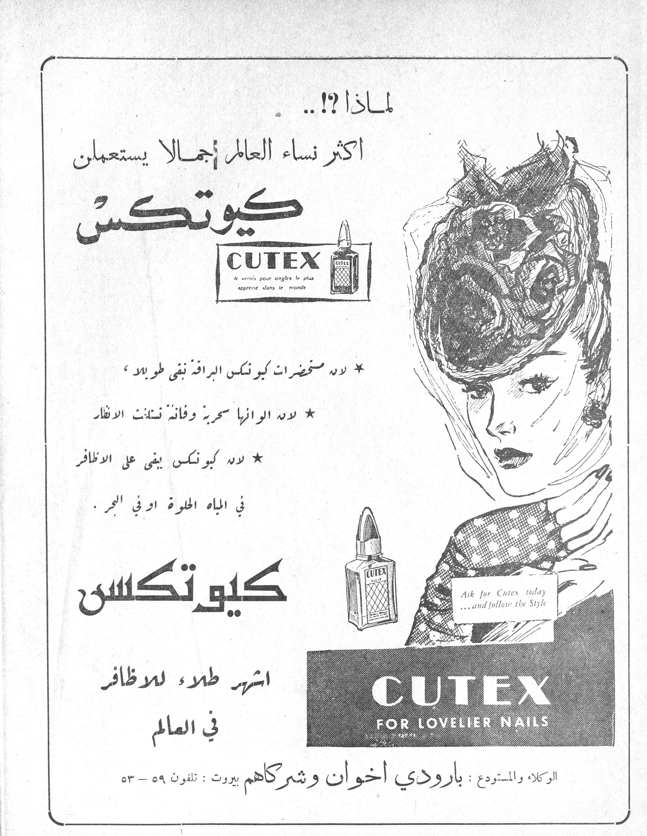 كيوتكس
لماذا ؟!..

اكثر نساء العالم جمالاً يستعملن

كيوتكس

CUTEX
le vernis pour ongles le plus apprécié dans le monde

* لأن مستحضرات كيوتكس البراقة تبقى طويلاً،

* لأن ألوانها سحرية وفاتنة تستلفت الأنظار

* لأن كيوتكس يبقى على الأظافر في المياه الحلوة او في البحر.

كيوتكس

اشهر طلاء للاظافر في العالم

Ask for Cutex today ...and follow the Style

CUTEX
FOR LOVELIER NAILS

الوكلاء والمستودع : بارودي اخوان وشركاهم بيروت : تلفون ٥٩ - ٥٣