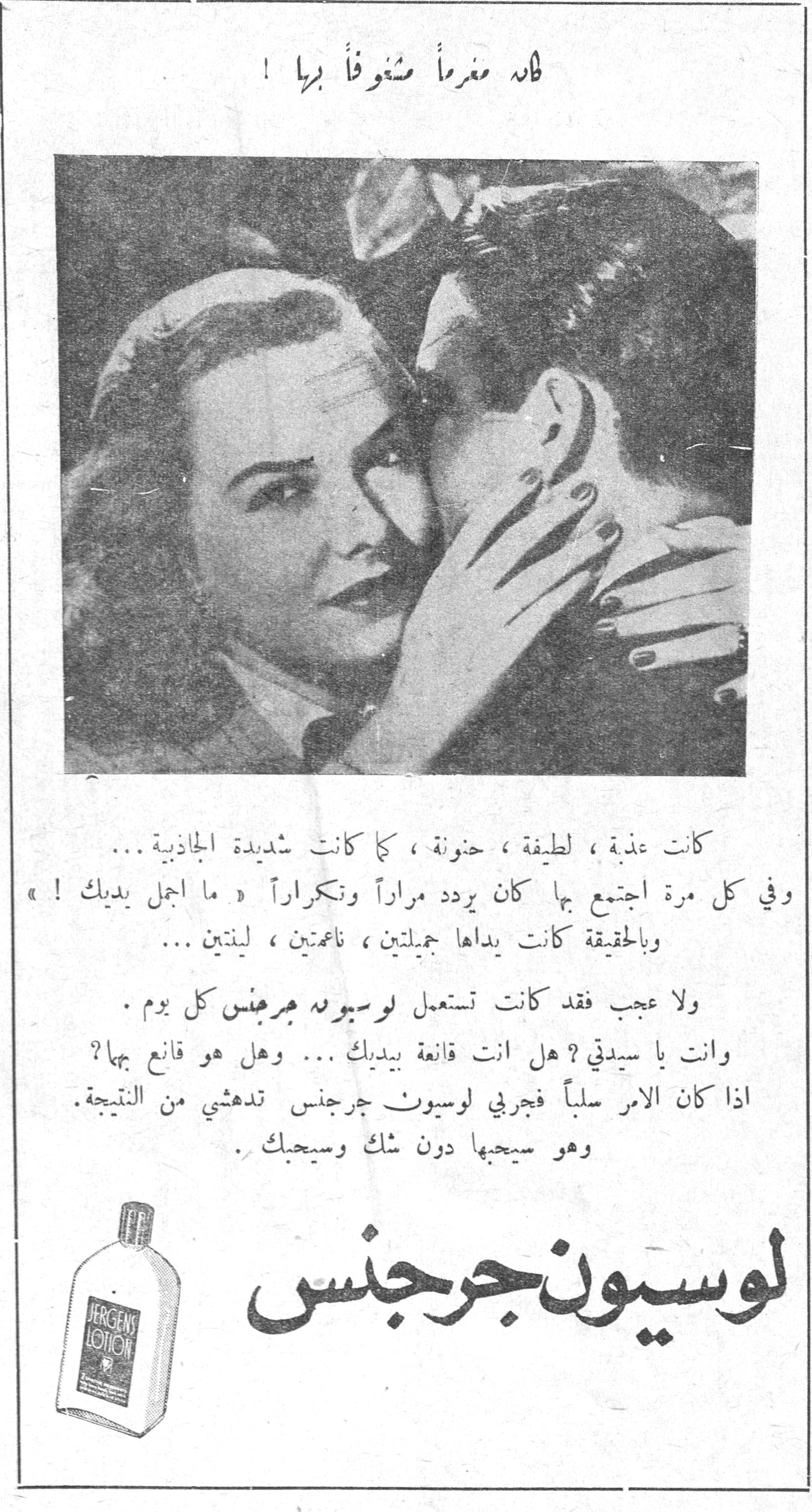لوسيون جرجنس — فلاه مغرماً مشغوفاً بها! كانت عذبة، لطيفة، حنونة، كما كانت شديدة الجاذبية... وفي كل مرة اجتمع بها كان يردد مراراً وتكراراً «ما أجمل يديك!» وبالحقيقة كانت يداها جميلتين، ناعمتين، لينتين... ولا عجب فقد كانت تستعمل لوسيون جرجنس كل يوم. وأنت يا سيدتي؟ هل أنت قانعة بيديك... وهل هو قانع بها؟ إذا كان الأمر سلباً فجربي لوسيون جرجنس تدهشي من النتيجة. وهو سيحبها دون شك وسيحبك. لوسيون جرجنس JERGENS LOTION