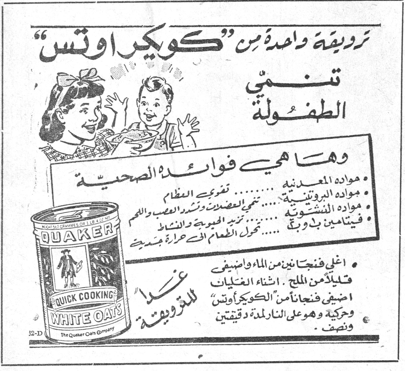 كويكر اوتس — تزويقة واحدة من "كويكر اوتس" تنمي الطفولة. وها هي فوائده الصحية : • مواده المعدنية ......... تقوي العظام • مواده البروتينية ......... تنمي العضلات وتشد الاعصاب واللحم • مواده النشوية ......... تزيد الحيوية والنشاط • فيتامين ب دبوغ ......... تحول الطعام الى حرارة جسدية • اغلي فنجانين من الماء واضيفي قليلاً من الملح . اثناء الغليان اضيفي فنجاناً من "الكويكر اوتس" وحركيه وهو على النار لمدة دقيقتين ونصف . QUAKER QUICK COOKING WHITE OATS The Quaker Oats Company غذاء للتزويقة