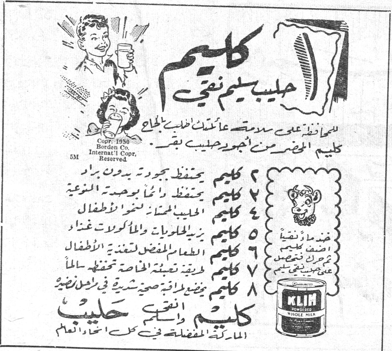 كليم حليب سليم نقي كليم حليب سليم نقي للمحافظة على سلامة عائلتك اطلب الحاج كليم المحضر من أجود حليب بقر ١ كليم يحفظ بجودته بدون براد ٢ كليم يحفظ دائماً بوحدته النوعية ٣ كليم الحليب الممتاز لنمو الاطفال ٤ كليم يزين الحلويات والمأكولات غذاءً ٥ كليم الطعام المفضل لتغذية الاطفال ٦ كليم طريقة تعبئته الخاصة تحفظه سالماً ٧ كليم يمنح طاقة صحية شرية في راحل نظيرة كليم انقى واسلم حليب الماركة المفضلة في كل انحاء العالم KLIM POWDERED WHOLE MILK Copr. 1950 Borden Co. Internat'l Copr. Reserved
