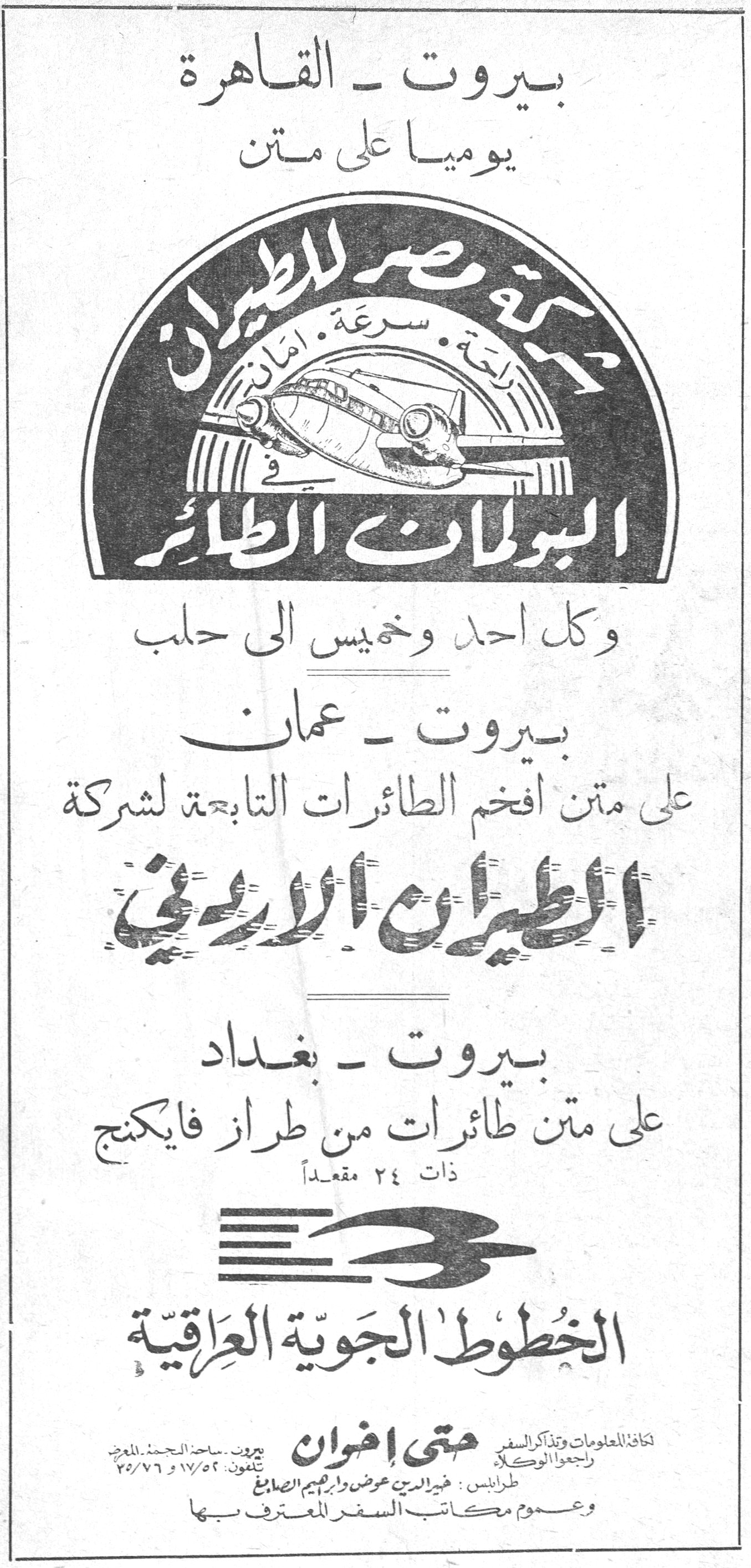 شركات الطيران - متى إخوان بيروت - القاهرة يومياً على متن شركة مصر للطيران راحة، سرعة، أمان في البولمان الطائر وكل أحد وخميس إلى حلب بيروت - عمان على متن أفخم الطائرات التابعة لشركة الطيران الأردني بيروت - بغداد على متن طائرات من طراز فايكنج ذات ٢٤ مقعداً الخطوط الجوية العراقية لكافة المعلومات وتذاكر السفر راجعوا الوكلاء متى إخوان بيروت - ساحة الشهداء المعرض تلفون ١٧/٥٢ و ٧٦/٧٥ طرابلس: خير الدين عوض وإبراهيم الصايغ وعموم مكاتب السفر المعترف بها