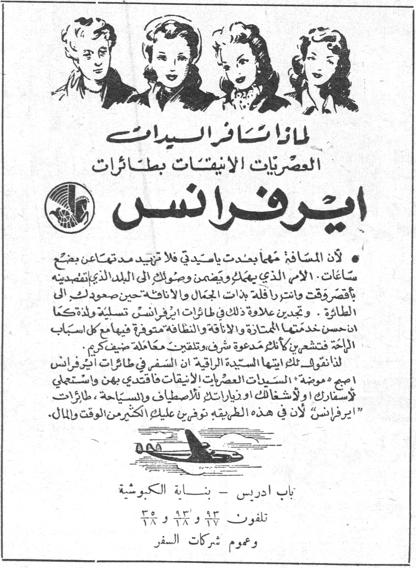 ايرفرانس لماذا تسافر السيدات العصريات الانيقات بطائرات ايرفرانس • لأن المسافة مهما بعدت ياسيدتي فلا تزيد مدتها عن بضع ساعات ، الامر الذي يهمك ويضمن وصولك الى البلد الذي تقصدينه بأقصر وقت وانتِ رافلة بذات الجمال والاناقة حين صعودك الى الطائرة . وتجدين علاوة ذلك في طائرات ايرفرانس تسلية ولذة كما ان حسن خدمتها الممتازة والاناقة والنظافة متوفرة فيها مع كل اسباب الراحة فتشعرين كأنك مدعوة شرف وتلقين معاملة ضيف كريم . لذا نقول لك ايتها السيدة الراقية ان السفر في طائرات ايرفرانس اصبح موضة السيدات العصريات الانيقات فاقتدي بهن واستعملي لأسفارك او لأشغالك او زياراتك للاصطياف والسياحة ، طائرات "ايرفرانس" لأن في هذه الطريقة توفرين عليك الكثير من الوقت والمال . باب ادريس - بنـاية الكبوشية تلفون ١٧/٩٣ و ٢٨/٩٣ و ٢٨/٣٥ وعموم شركات السفر