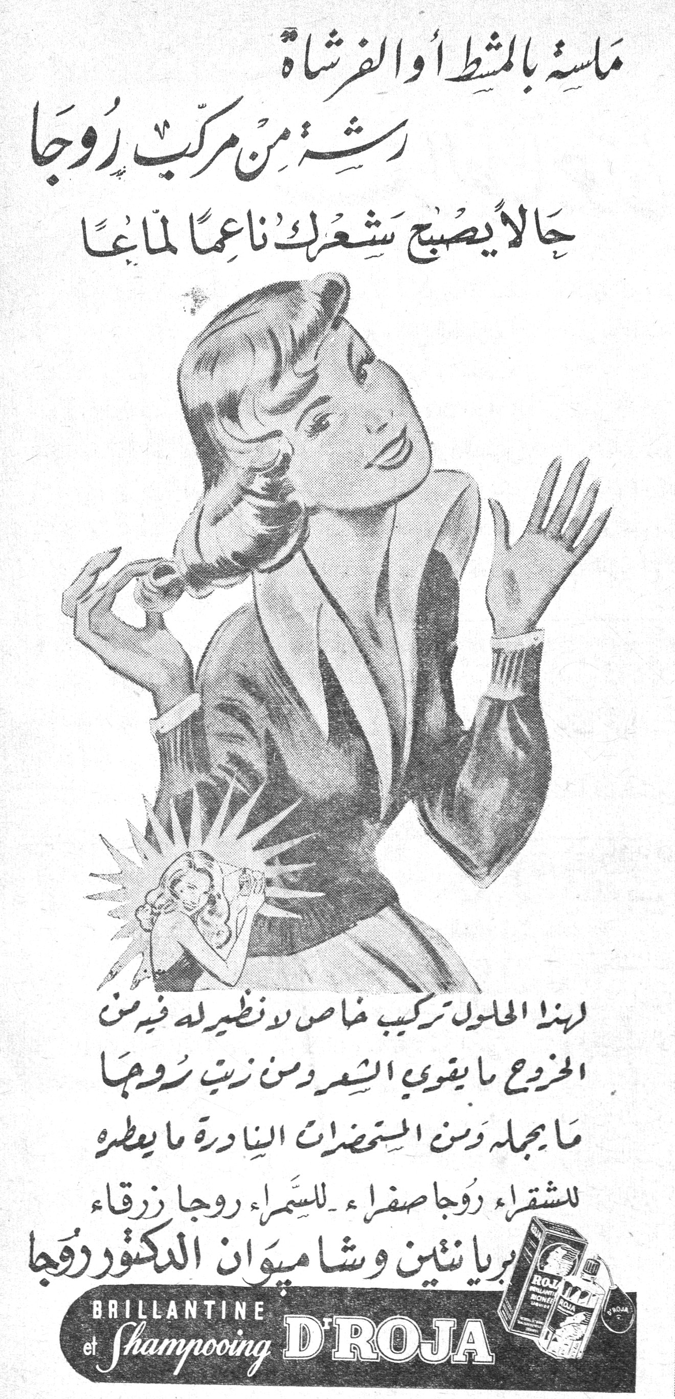بريانتين وشامبوان الدكتور روجا. مسة بالمشط أو الفرشاة رشة من مركب روجا حالاً يصبح شعرك ناعماً لماعاً لهذا المحلول تركيب خاص لا نظير له فيه من الخروع ما يقوي الشعر ومن زيت روجا ما يجمله ومن المستحضرات النادرة ما يعطره للشقراء روجا صفراء - للسمراء روجا زرقاء بريانتين وشامبوان الدكتور روجا BRILLANTINE et Shampooing D'ROJA