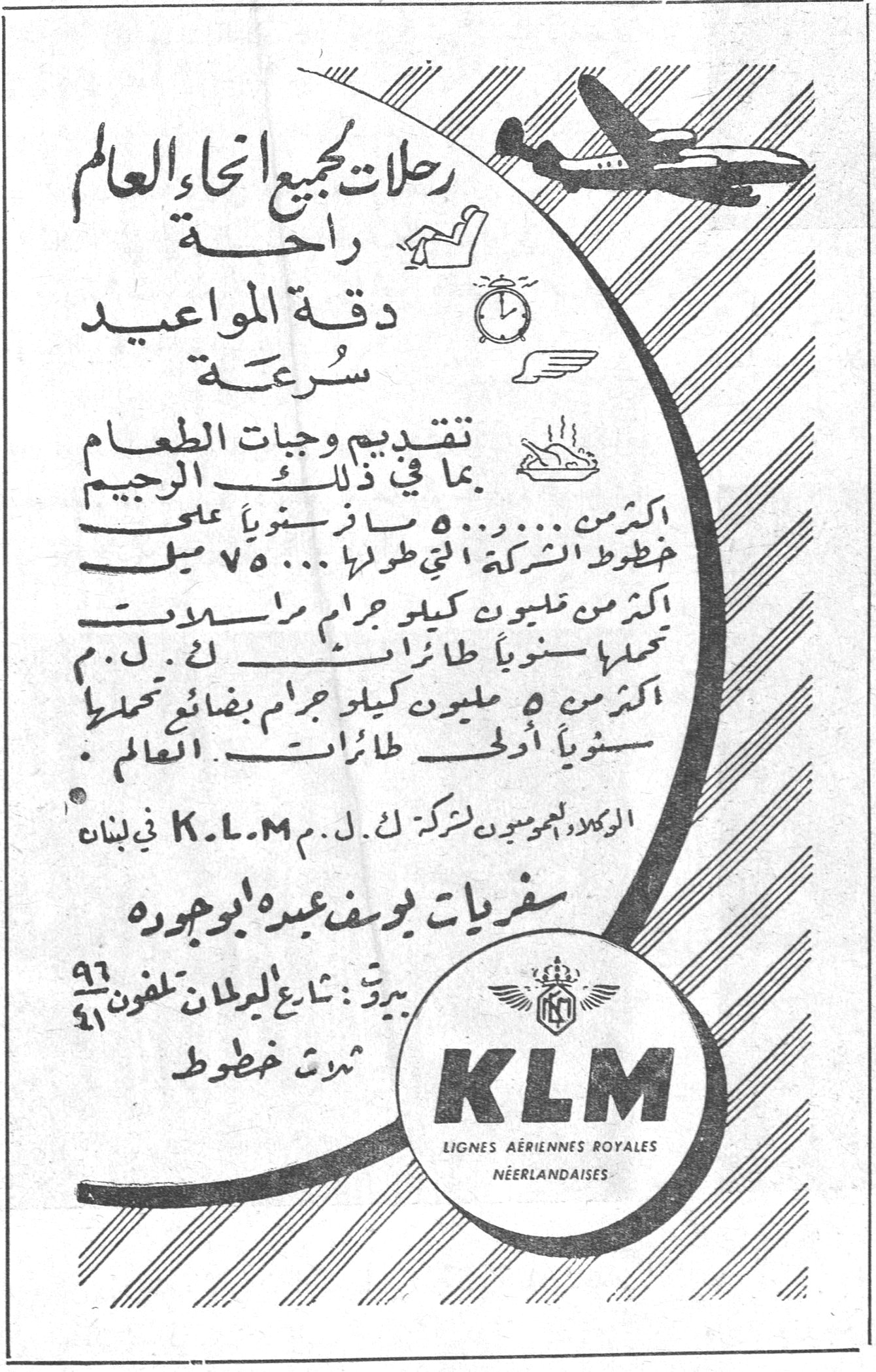 K.L.M LIGNES AÉRIENNES ROYALES NÉERLANDAISES رحلات لجميع انحاء العالم راحة دقة المواعيد سرعة تقديم وجبات الطعام بما في ذلك الرجيم اكثر من ٥٠٠٠٠٠ مسافر سنوياً على خطوط الشركة التي طولها ٧٥٠٠٠ ميل اكثر من مليون كيلو جرام راسمالات تحملها سنوياً طائرات ك . ل . م . اكثر من ٥ مليون كيلو جرام بضائع تحملها سنوياً أولى طائرات العالم . الوكلاء العموميون لشركة ك . ل . م . K.L.M في لبنان سفريات يوسف عيدة أبو جوده بيروت : شارع الويغان تلفون ٩٦ ٤١ ثلاث خطوط