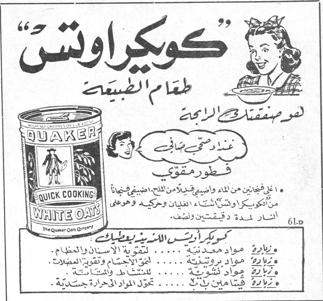 كويكر اوتس «كويكر اوتس» طعام الطبيعة لغذاء صحي صافي فطور مقوّي هو صفقتك الرابحة • اغلي فنجانين من الماء واضيفي قليلاً من الملح. اضيفي فنجاناً من الكويكر اوتس اثناء الغليان وحركيه وهو على النار لمدة دقيقتين ونصف. كويكر اوتس اللذيذ يعطيك: • زيادة مواد معدنية ..... لتقوية الاسنان والعظام. • زيادة مواد بروتينية ..... لنمو الاجسام وتقوية العضلات. • زيادة مواد نشوية ..... للنشاط والمتانة. • زيادة فيتامين ب ١ ..... تحوّل المواد الحرارية جسدية. QUAKER QUICK COOKING WHITE OATS - The Quaker Oats Company
