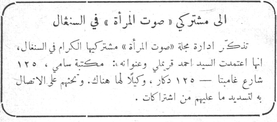 الى مشتركي « صوت المرأة » في السنغال تذكّر ادارة مجلة « صوت المرأة » مشتركيها الكرام في السنغال، انها اعتمدت السيد احمد قرملي وعنوانه: مكتبة سامي، ١٢٥ شارع غامبتا — ١٢٥ دكار، وكيلاً لها هناك. وتحثهم على الاتصال به لتسديد ما عليهم من اشتراكات.