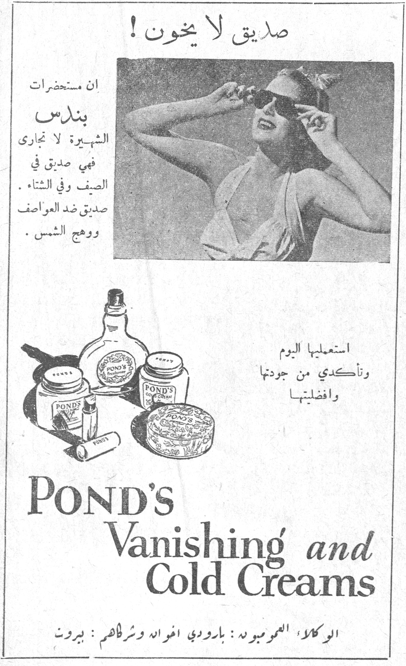 صديق لا يخون ! صديق لا يخون ! ان مستحضرات بوندس الشهيرة لا تجارى فهي صديق في الصيف وفي الشتاء . صديق ضد العواصف ووهج الشمس . استعمليها اليوم وتأكدي من جودتها وافضليتها POND'S Vanishing and Cold Creams الوكلاء العموميون : بارودي اخوان وشركاهم : بيروت