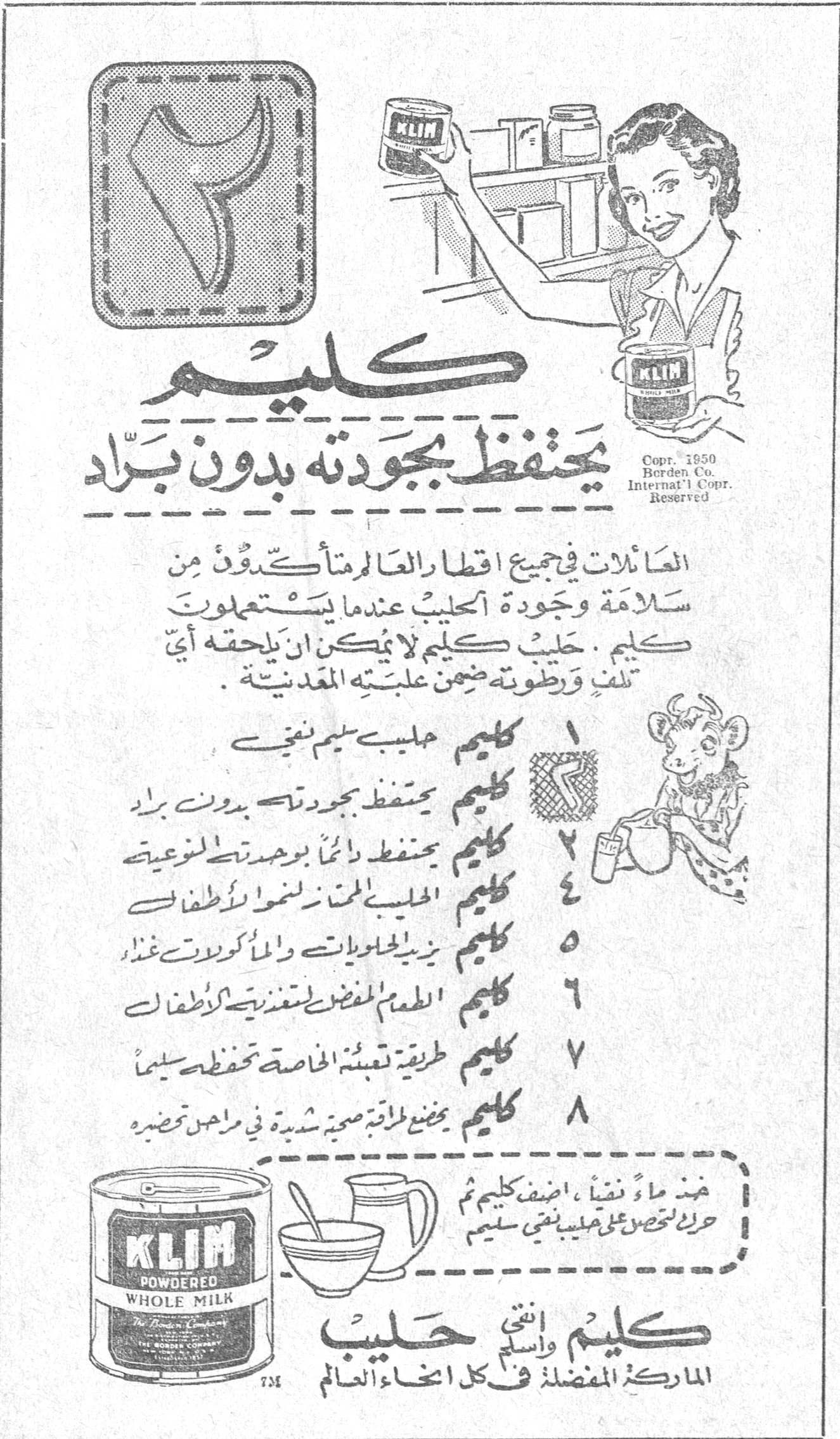 كليم يحتفظ بجودته بدون برّاد العائلات في جميع اقطار العالم متأكدون من سلامة وجودة الحليب عندما يستعملون كليم. حليب كليم لا يمكن ان يلحقه أي تلف ورطوبته ضمن علبته المعدنية. ١ كليم حليب سليم نقي ٢ كليم يحتفظ بجودته بدون برّاد ٣ كليم يحتفظ دائماً بوحدته النوعية ٤ كليم الحليب المتمّم لنمو الأطفال ٥ كليم يزيد الحلويات والمأكولات غذاءً ٦ كليم الطعام المفضل لتغذية الأطفال ٧ كليم طريقة تعبئته الخاصة تحفظه سليماً ٨ كليم يضع طاقة صحية شديدة في متناول قصديره عند ماء نقياً، اضف كليم ثم حرك تحصل على حليب نقي سليم KLIM POWDERED WHOLE MILK The Borden Company كليم واسمي حليب الماركة المفضلة في كل انحاء العالم