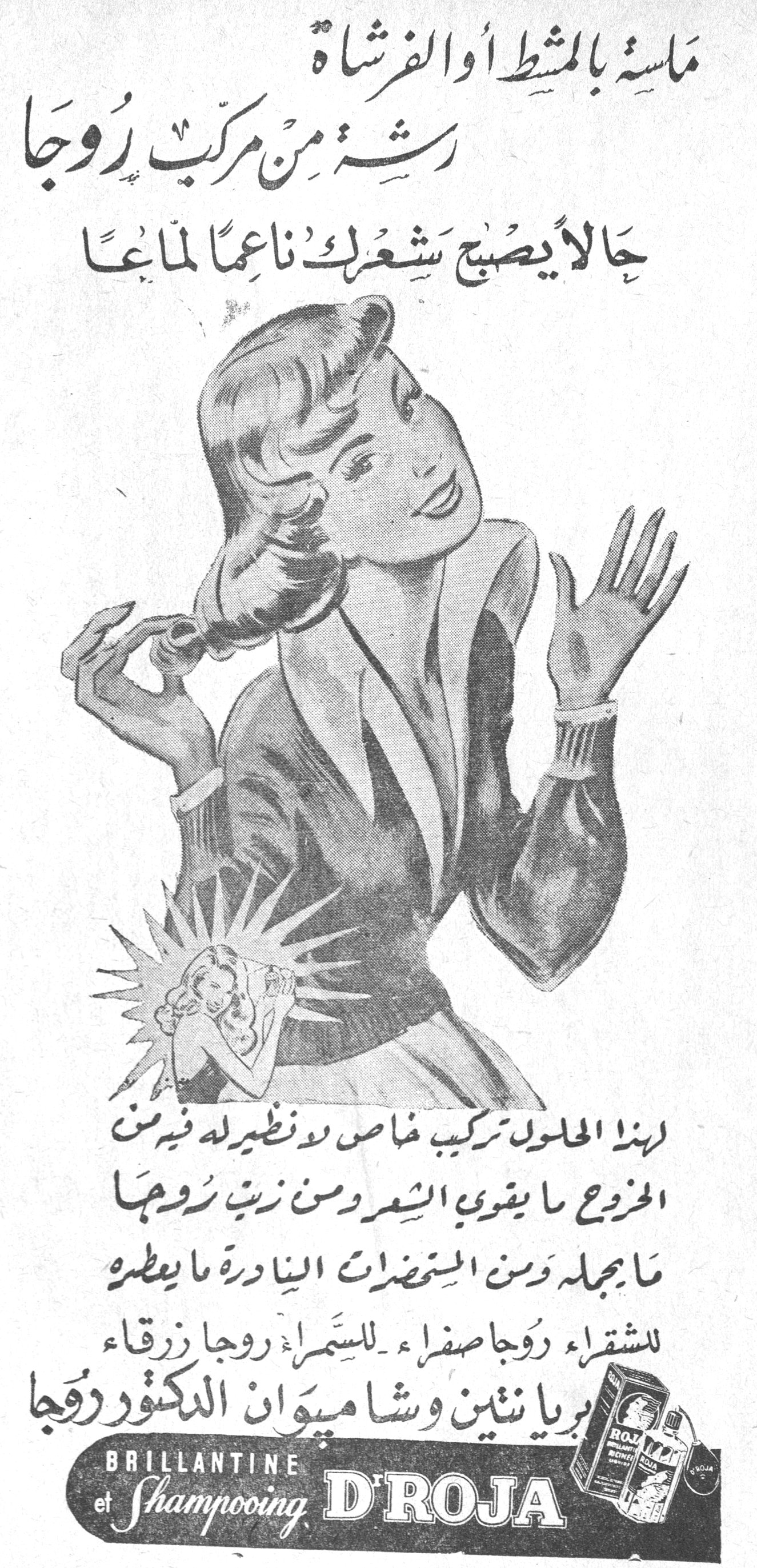 بريانتين وشامبوان الدكتور روجا ملسة بالمشط أو الفرشاة رشة من مركب روجا حالاً يصبح شعرك ناعماً لماعاً لهذا المحلول تركيب خاص لا نظير له فيه من المزروع ما يقوي الشعر ومن زيت روجا ما يجمله ومن المستحضرات النادرة ما يعطره للشقراء روجا صفراء — للسمراء روجا زرقاء بريانتين وشامبوان الدكتور روجا BRILLANTINE et Shampooing D'ROJA