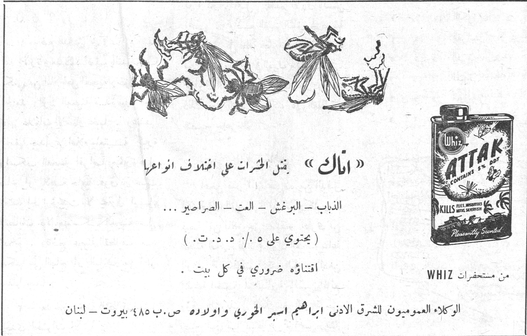 ATTAK CONTAINS 5% DDT KILLS FLIES, MOSQUITOES, MOTHS, SILVERFISH Pleasantly Scented Whiz «اتاك» يقتل الحشرات على اختلاف انواعها الذباب - البرغش - العت - الصراصير ... (يحتوي على ٥٪ د.د.ت.) اقتناؤه ضروري في كل بيت. من مستحضرات WHIZ الوكلاء العموميون للشرق الادنى ابراهيم اسبر الخوري واولاده ص.ب ٤٨٥ بيروت - لبنان