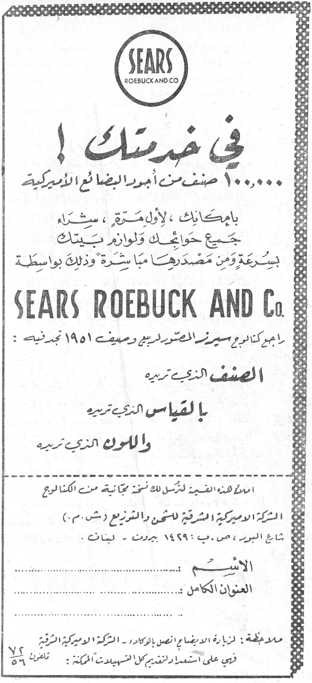 SEARS ROEBUCK AND CO في خدمتك! ١٠٠,٠٠٠ صنف من أجود البضائع الأميركية بإمكانك ، لأول مرة ، شراء جميع حوائجك ولوازم بيتك بسرعة ومن مصدرها مباشرة وذلك بواسطة SEARS ROEBUCK AND Co. راجع كتالوج سيرز المصور لربيع وصيف ١٩٥١ تجد فيه : الصنف الذي تريده بالقياس الذي تريده واللون الذي تريده املأ هذه القسيمة لترسل لك نسخة مجانية من الكتالوج الشركة الأميركية الشرقية للشحن والتوزيع (ش.م.) شارع البور ، ص.ب : ١٤٢٩ بيروت - لبنان . الاسم : العنوان الكامل : ملاحظة : لزيارة الإيضاح اتصل بالوكلاء - الشركة الأميركية الشرقية في على استعداد لتقديم كل التسهيلات الممكنة : تلفون ٧٢/٥٦