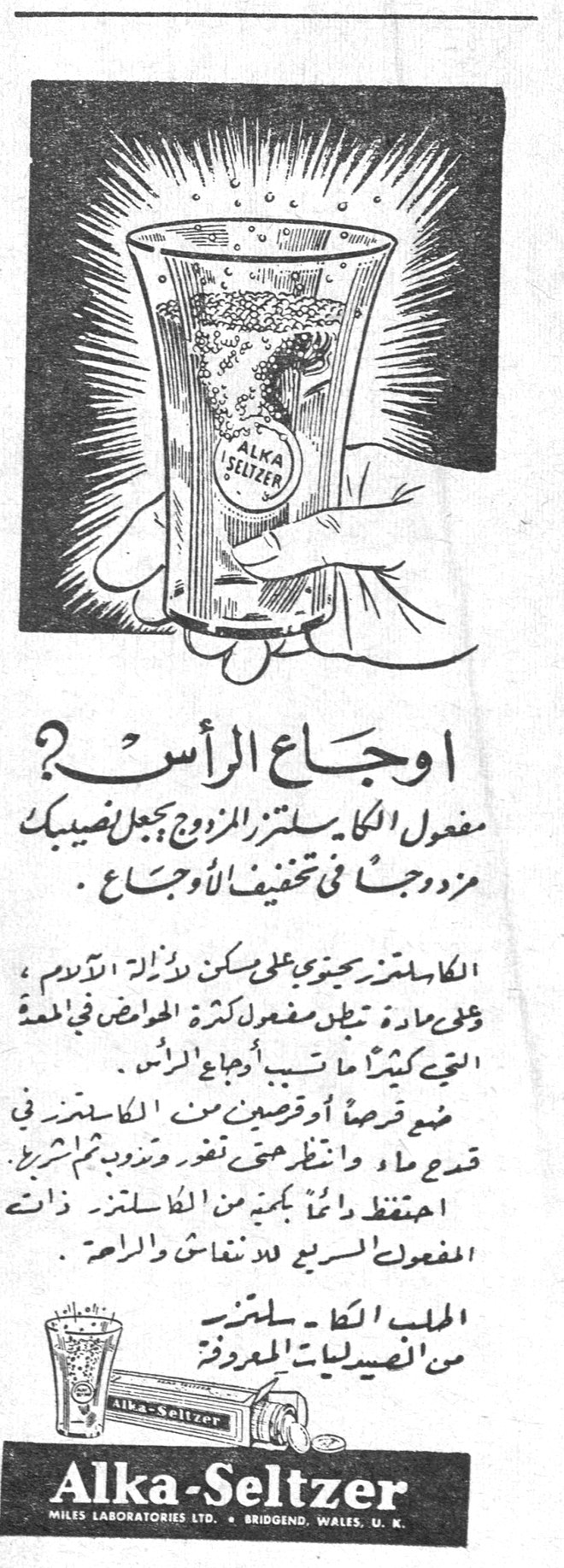 اوجاع الرأس؟ اوجاع الراس؟ مفعول الكا-سلتزر المزدوج يجعل ضيقك مزدوجاً في تخفيف الاوجاع . الكا-سلتزر يحتوي على مسكن لآلام الرأس ، وعلى مادة تحيّد مفعول كثرة الحوامض في المعدة التي كثيراً ما تسبب أوجاع الرأس . ضع قرصاً أو قرصين من الكا-سلتزر في قدح ماء وانتظر حتى تتفزّر وتزدوج ثم اشرب . احتفظ دائماً بكمية من الكا-سلتزر ذات المفعول السريع للنشاط والراحة . المطلب الكا-سلتزر من الصيدليات المعروفة Alka-Seltzer MILES LABORATORIES LTD. - BRIDGEND, WALES, U.K.