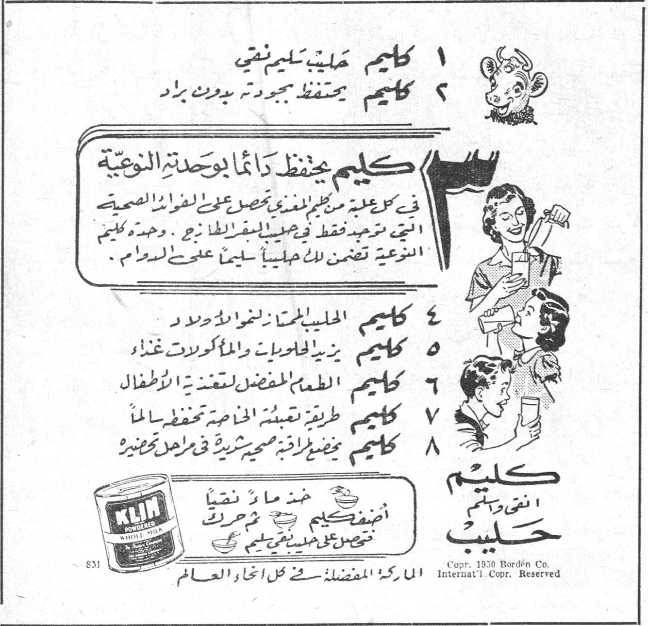 كليم ١ كليم حليب سليم نقي ٢ كليم يحتفظ بجودته بدون براد ٣ كليم يحفظ دائماً بوحدته النوعية في كل علبة من كليم المغذي تحصل على الفوائد الصحية التي تجدها فقط في حليب البقر الطازج. ووحدة كليم النوعية تضمن لك حليباً سليماً على الدوام. ٤ كليم الحليب المجفف الرائد للأولاد ٥ كليم يزيد الحلويات والمأكولات غذاءً ٦ كليم الطعم المفضل لتغذية الاطفال ٧ كليم طريقة تعبئته الخاصة تحفظ له الملأ ٨ كليم يفضل طازة صحية شهية في مراحل تحضيره كليم النقي وطعمهم حليب اضف كليم ثم ماء نقياً تحصل على حليب مجدداً خذ ماءً نقياً الماركة المفضلة في كل انحاء العالم Copr. 1950 Borden Co. Internat'l Copr. Reserved