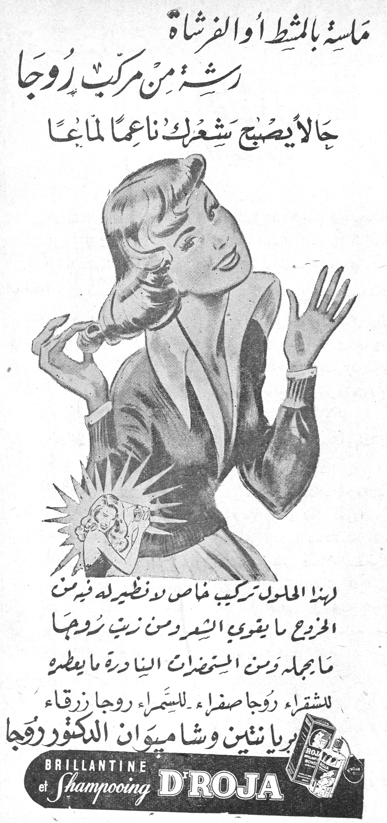 ماسة بالمشط أو الفرشاة رشة من مركب روجا حالاً يصبح شعرك ناعماً لماعاً ماسة بالمشط أو الفرشاة رشة من مركب روجا حالاً يصبح شعرك ناعماً لماعاً لهذا المحلول تركيب خاص لا نظير له فيه من الخروع ما يقوي الشعر ومن زيت روجا ما يجمله ومن المستحضرات النادرة ما يعطره للشقراء روجا صفراء ـ للسمراء روجا زرقاء بريانتين وشامبوان الدكتور روجا BRILLANTINE et Shampooing D'ROJA
