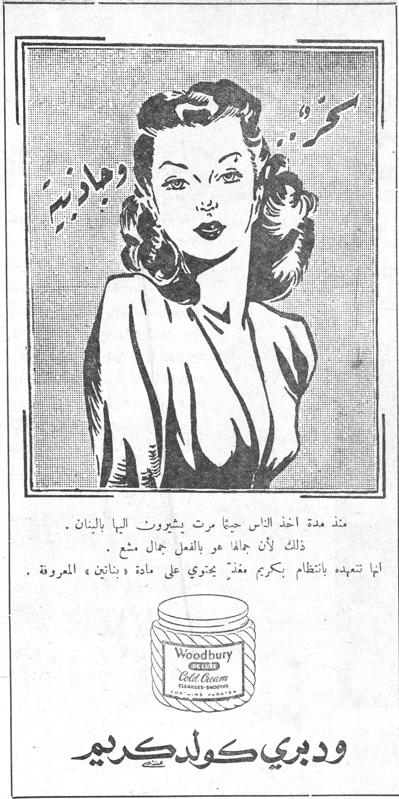 ودبري كولد كريم
كمرة ومجدرة
منذ مدة اخذ الناس حيثما مرت يشيرون اليها بالبنان .
ذلك لأن جمالها هو بالفعل جمال مشع .
انها تتعهده بانتظام بكريم مغذٍّ يحتوي على مادة « بناتين » المعروفة .
Woodbury DE LUXE Cold Cream
CLEANSES · SMOOTHS
CONTAINS PENATEN
ودبري كولد كريم