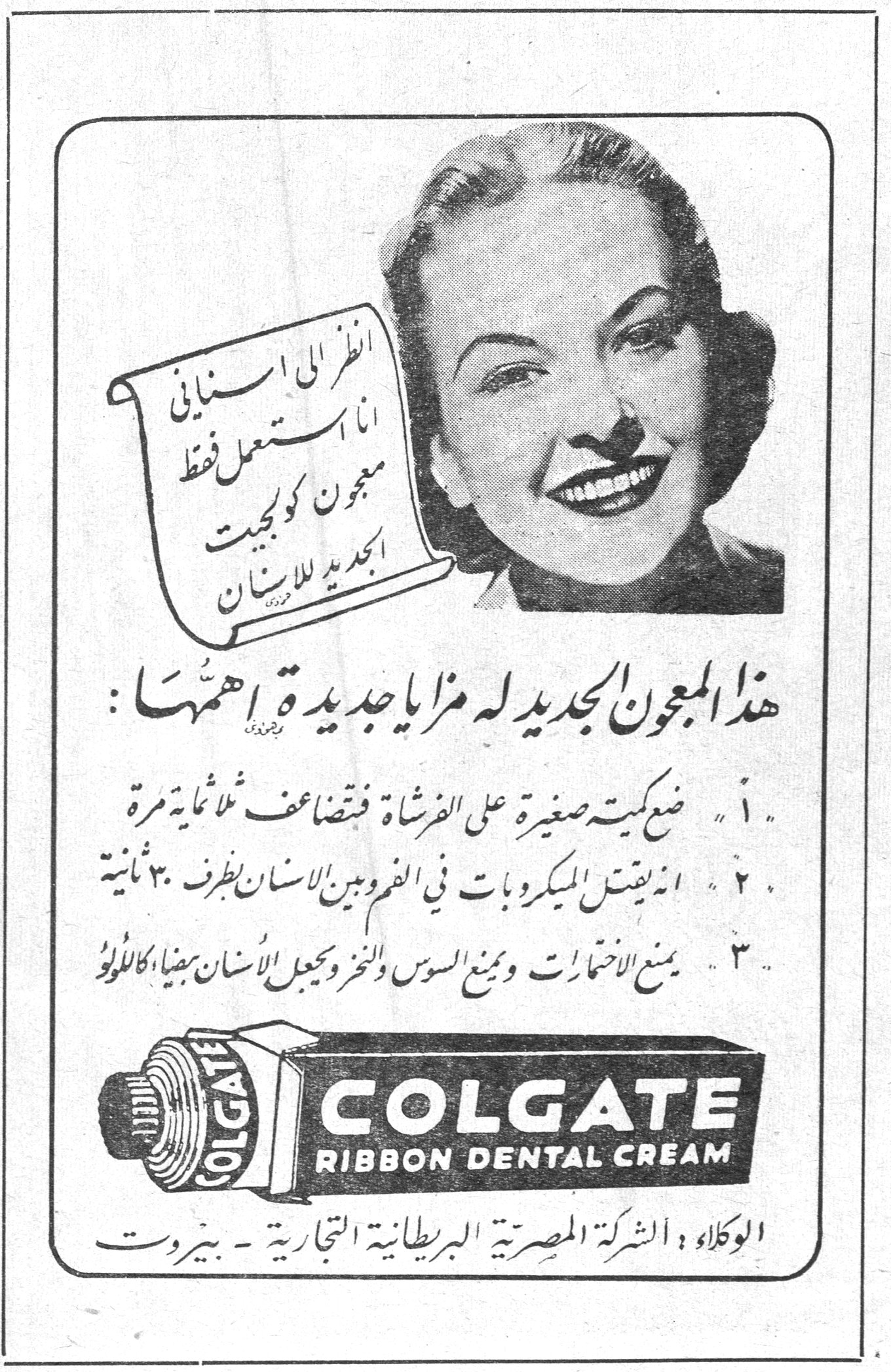 انظر الى اسناني انا استعمل فقط معجون كولجيت الجديد للاسنان هذا المعجون الجديد له مزايا جديدة اهمها : ١ . ضع كمية صغيرة على الفرشاة فتتضاعف ثمانية مرات ٢ . انه يقتل الميكروبات في الفم وبين الاسنان بظرف ٣٠ ثانية ٣ . يمنع الالتهابات ويمنع السوس والنخر ويجعل الاسنان بيضاء كاللؤلؤ COLGATE RIBBON DENTAL CREAM الوكلاء : الشركة المصرية البريطانية التجارية - بيروت
