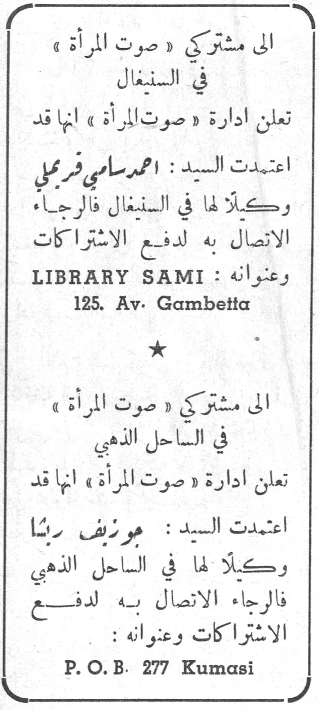 الى مشتركي صوت المرأة في السنغال الى مشتركي « صوت المرأة » في السنغال تعلن ادارة « صوت المرأة » انها قد اعتمدت السيد : احمد سامي فرحلي وكيلاً لها في السنغال فالرجاء الاتصال به لدفع الاشتراكات وعنوانه LIBRARY SAMI : 125. Av. Gambetta الى مشتركي صوت المرأة في الساحل الذهبي الى مشتركي « صوت المرأة » في الساحل الذهبي تعلن ادارة « صوت المرأة » انها قد اعتمدت السيد : جوزيف ربينا وكيلاً لها في الساحل الذهبي فالرجاء الاتصال به لدفع الاشتراكات وعنوانه : P. O. B. 277 Kumasi