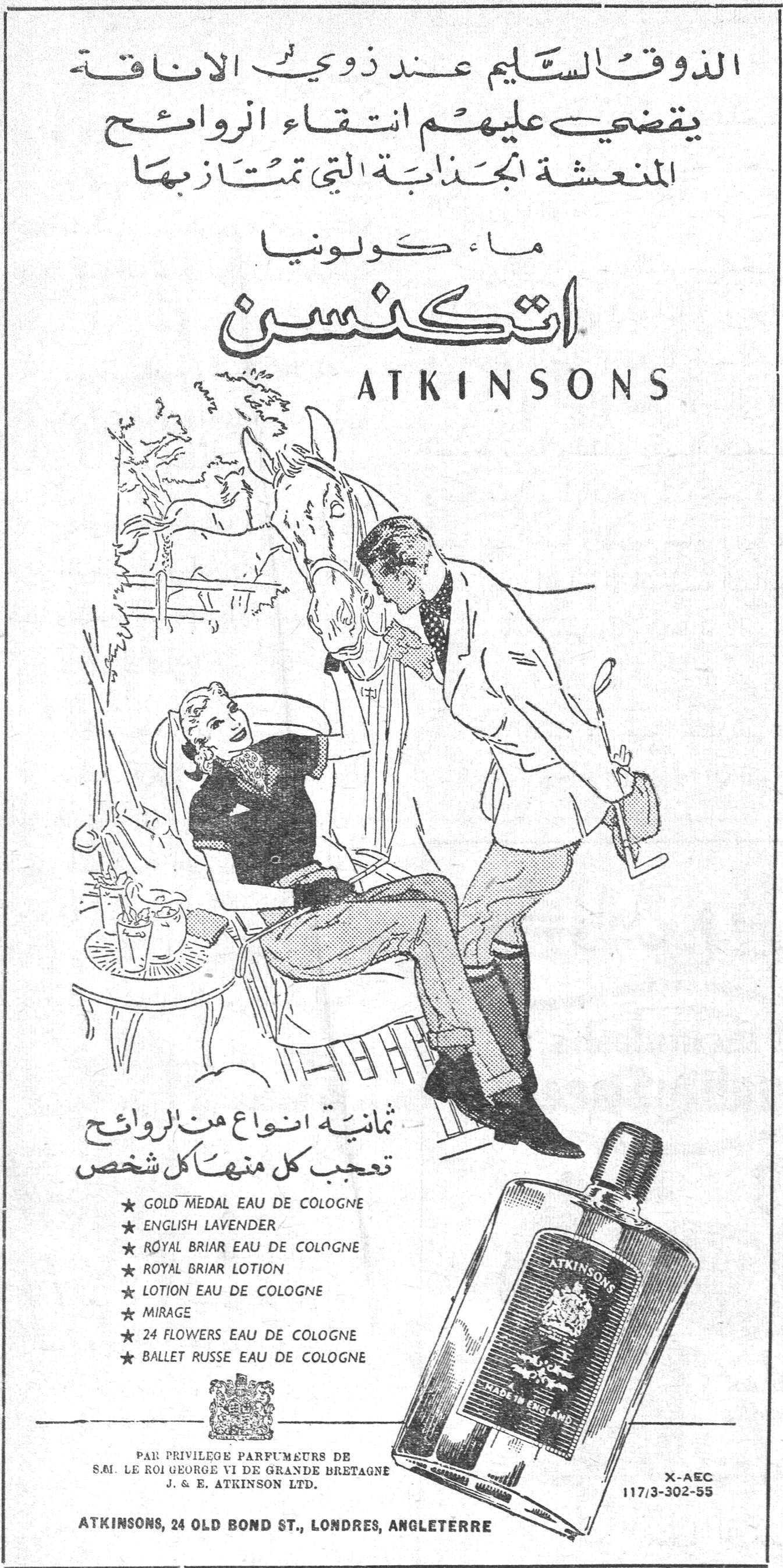 ماء كولونيا اتكنسن الذوق السليم عند ذوي الاناقة يقضي عليهم انتقاء الروائح المنعشة الجذابة التي تمتاز بها ماء كولونيا اتكنسن ATKINSONS ثمانية انواع من الروائح تعجب كل منها كل شخص ★ GOLD MEDAL EAU DE COLOGNE ★ ENGLISH LAVENDER ★ ROYAL BRIAR EAU DE COLOGNE ★ ROYAL BRIAR LOTION ★ LOTION EAU DE COLOGNE ★ MIRAGE ★ 24 FLOWERS EAU DE COLOGNE ★ BALLET RUSSE EAU DE COLOGNE PAR PRIVILEGE PARFUMEURS DE S.M. LE ROI GEORGE VI DE GRANDE BRETAGNE J. & E. ATKINSON LTD. ATKINSONS, 24 OLD BOND ST., LONDRES, ANGLETERRE
