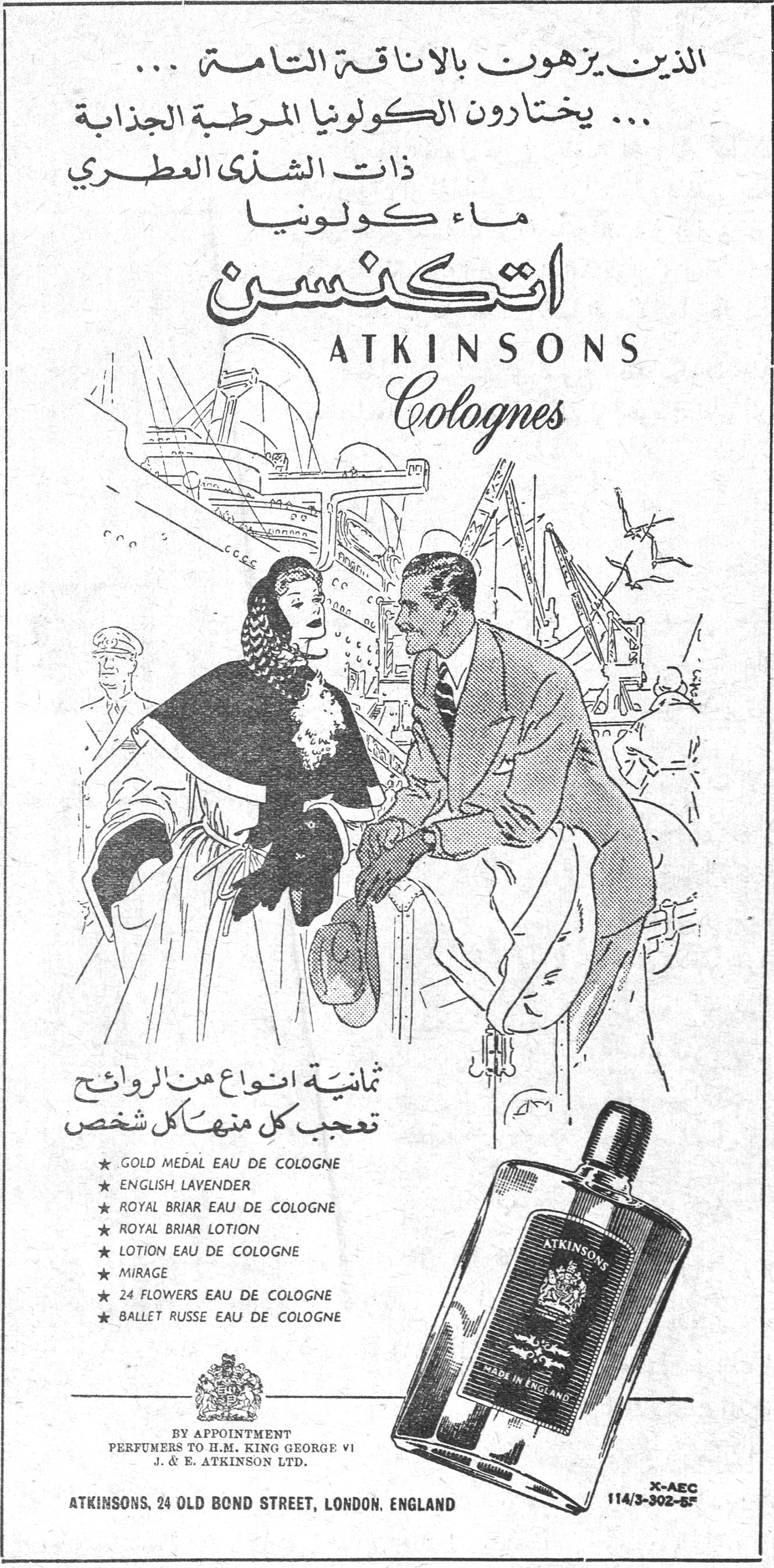 اتكنسن ATKINSONS Colognes الذين يزهون بالاناقة التامة ... ... يختارون الكولونيا المرطبة الجذابة ذات الشذى العطري ماء كولونيا اتكنسن ATKINSONS Colognes ثمانية انواع من الروائح تعجب كل منها كل شخص ★ GOLD MEDAL EAU DE COLOGNE ★ ENGLISH LAVENDER ★ ROYAL BRIAR EAU DE COLOGNE ★ ROYAL BRIAR LOTION ★ LOTION EAU DE COLOGNE ★ MIRAGE ★ 24 FLOWERS EAU DE COLOGNE ★ BALLET RUSSE EAU DE COLOGNE BY APPOINTMENT PERFUMERS TO H.M. KING GEORGE VI J. & E. ATKINSON LTD. ATKINSONS, 24 OLD BOND STREET, LONDON. ENGLAND X-AEC 114/3-302-5F