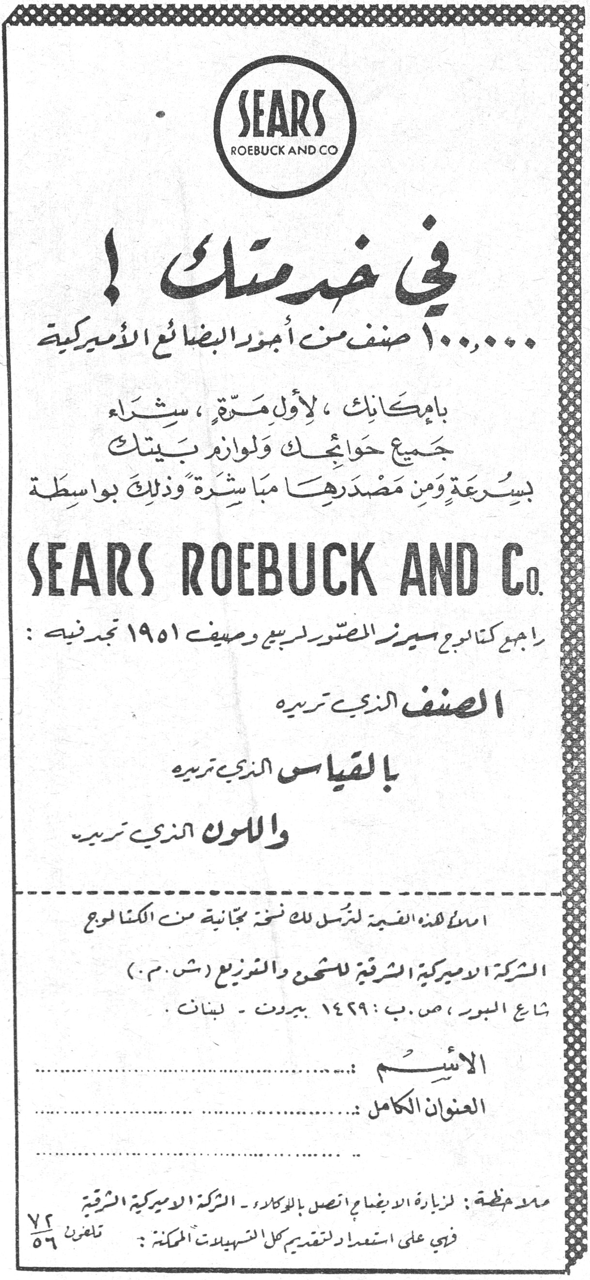 في خدمتك! SEARS ROEBUCK AND CO في خدمتك! ١٠٠،٠٠٠ صنف من أجود البضائع الأميركية بإمكانك، لأول مرة، شراء جميع حوائجك ولوازم بيتك بسرعة ومن مصدرها مباشرة وذلك بواسطة SEARS ROEBUCK AND Co. راجع كتالوج سيرز المصور لربيع وصيف ١٩٥١ تجد فيه: الصنف الذي تريده بالقياس الذي تريده واللون الذي تريده املأ هذه القسيمة لنرسل لك نسخة مجانية من الكتالوج الشركة الأميركية الشرقية للشحن والتوزيع (ش.م.م.) شارع البورصة، ص.ب: ١٤٢٩ بيروت - لبنان. الاسم: .......... العنوان الكامل: .......... ملاحظة: لزيارة الايضاح اتصل بالوكلاء - الشركة الأميركية الشرقية في على استعداد لتقديم كل التسهيلات الممكنة: تلفون ٧٢/٥٦
