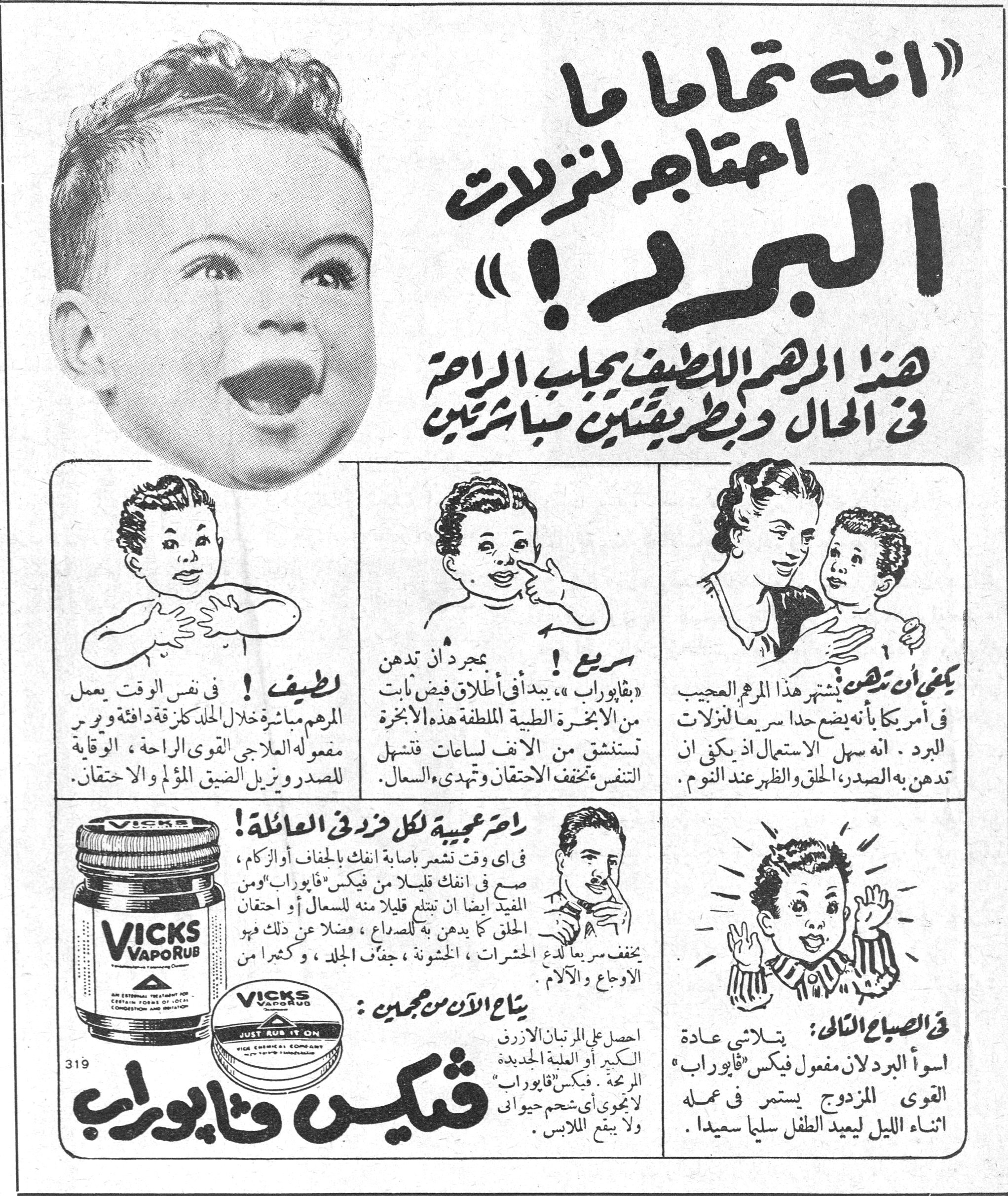 «انه تماماً ما احتاجه لنزلات البرد!» «انه تماماً ما احتاجه لنزلات البرد!» هذا المرهم اللطيف يجلب الراحة في الحال وبطريقتين مباشرتين لطيف ! في نفس الوقت يعمل المرهم مباشرة خلال الجلد كلزقة دافئة ويسري مفعوله العلاجي القوي الراحة ، الوقاية للصدر ويزيل الضيق المؤلم والاحتقان . سريع ! بمجرد أن تدهن «بفابوراب» ، يبدأ في إطلاق فيض ثابت من الأبخرة الطبية الملطفة هذه الأبخرة تستنشق من الأنف لساعات فتسهل التنفس تخفف الاحتقان وتهدي السعال . يكفي أن تدهن يشتهر هذا المرهم العجيب في أمريكا بأنه يضع حداً سريعاً لنزلات البرد . انه سهل الاستعمال اذ يكفي ان تدهن به الصدر ، الحلق والظهر عند النوم . راحة عجيبة لكل فرد في العائلة ! في أي وقت تشعر بإصابة انفك بالجفاف أو الزكام ، ضع في انفك قليلاً من فيكس «فابوراب» ومن المفيد ايضا ان تبتلع قليلاً منه للسعال أو احتقان الحلق كما يدهن به للصداع ، فضلاً عن ذلك فهو يخفف سريعاً لدغ الحشرات ، الخشونة ، جفاف الجلد ، وكثيراً من الاوجاع والآلام . يباع الآن من حجمين : احصل على المرطبان الأزرق الكبير أو العلبة الجديدة المريحة . فيكس «فابوراب» لا يحوي أي شحم حيوان ولا يبقع الملابس . في الصباح التالي : تتلاشى عادة اسوأ البرد لان مفعول فيكس «فابوراب» القوي المزدوج يستمر في عمله اثناء الليل ليعيد الطفل سليماً سعيداً . فيكس فابوراب VICKS VAPORUB JUST RUB IT ON