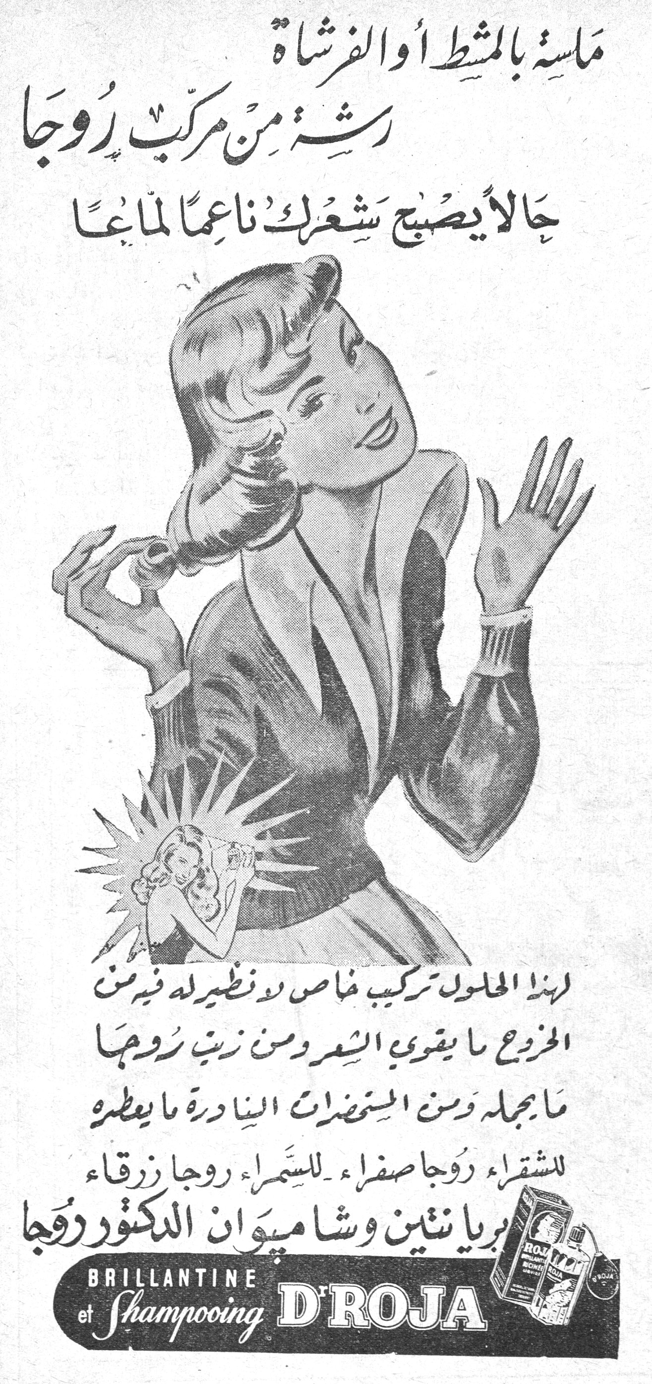 مسه بالمشط او الفرشاه رشه من مركب روجا حالا يصبح شعرك ناعما لماعا مسة بالمشط أو الفرشاة رشة من مركب روجا حالاً يصبح شعرك ناعماً لماعاً لهذا المحلول تركيب خاص لا نظير له فيه من الخروع ما يقوي الشعر ومن زيت روجا ما يجمله ومن المستحضرات النادرة ما يعطره للشقراء روجا صفراء - للسمراء روجا زرقاء بريانتين وشامبوان الدكتور روجا BRILLANTINE et Shampooing D'ROJA