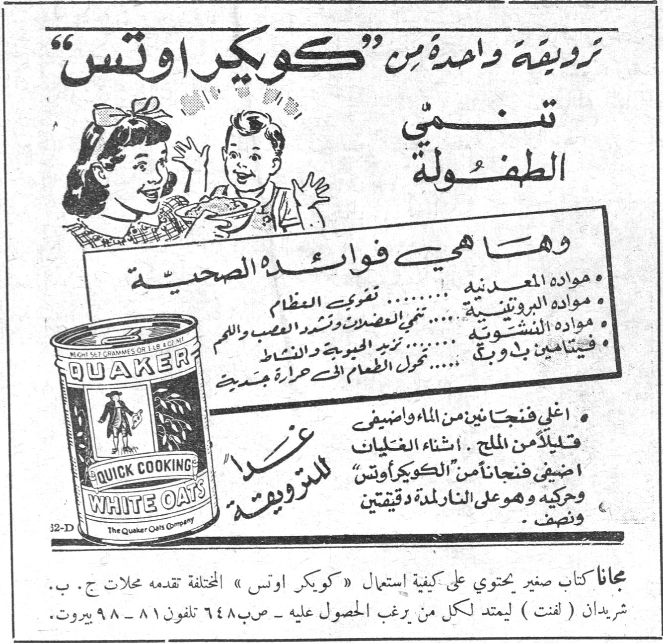 كويكر اوتس ترويقة واحدة من «كويكر اوتس» تنمي الطفولة وها هي فوائده الصحية : • مواده المعدنية ........ تقوي العظام • مواده البروتينية ...... تنمي العضلات وتشد العصب واللحم • مواده النشوية ........ تمد الجسم بالحيوية والنشاط • فيتامينات ب و ج ...... تحول الطعام الى حرارة جديدة غذاء للترويقة • اغلي فنجانين من الماء واضيفي قليلاً من الملح . اثناء الغليان اضيفي فنجاناً من «الكويكر اوتس» وحركيه وهو على النار لمدة دقيقتين ونضج . QUAKER QUICK COOKING WHITE OATS The Quaker Oats Company مجاناً كتاب صغير يحتوي على كيفية استعمال «كويكر اوتس» المختلفة تقدمه محلات ج . ب . شريدان ( لفت ) ليمتد لكل من يرغب الحصول عليه - ص.ب ٦٤٨ تلفون ٨١ - ٩٨ بيروت .
