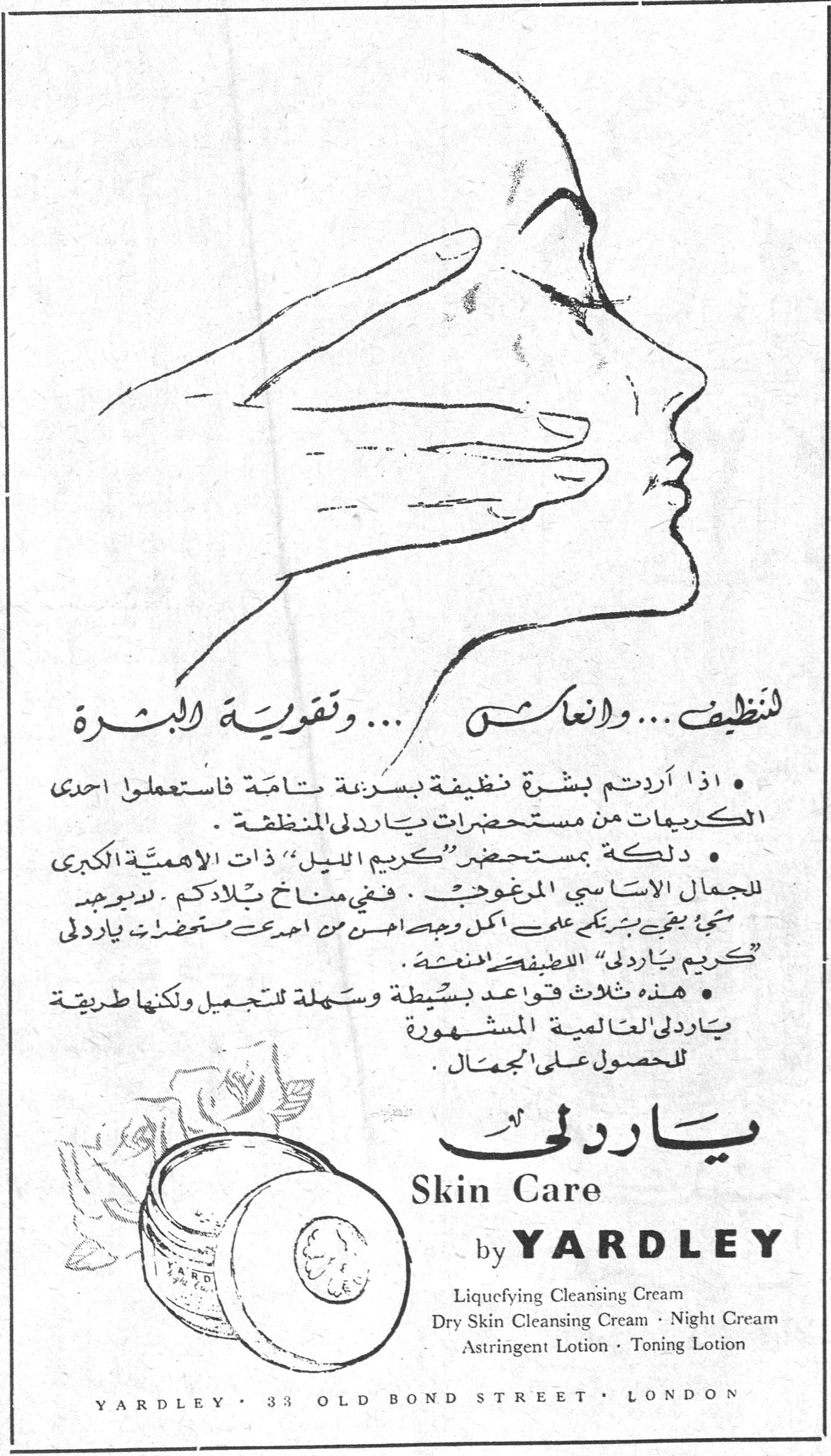 تنظيف ... وانعاش ... وتقوية البشرة • اذا اردتم بشرة نظيفة بسرعة تامة فاستعملوا احدى الكريمات من مستحضرات ياردلي المنظفة . • دلكة بمستحضر «كريم الليل» ذات الاهمية الكبرى للجمال الاساسي المرغوب . ففي مناخ بلادكم لا يوجد شيء يبقي بشرتكم على اكمل وجه احسن من احدى مستحضرات ياردلي «كريم ياردلي» اللطيف المنظف . • هذه ثلاث قواعد بسيطة وسهلة للتجميل ولكنها طريقة ياردلي العالمية المشهورة للحصول على الجمال . ياردلي Skin Care by YARDLEY Liquefying Cleansing Cream Dry Skin Cleansing Cream · Night Cream Astringent Lotion · Toning Lotion YARDLEY · 33 OLD BOND STREET · LONDON