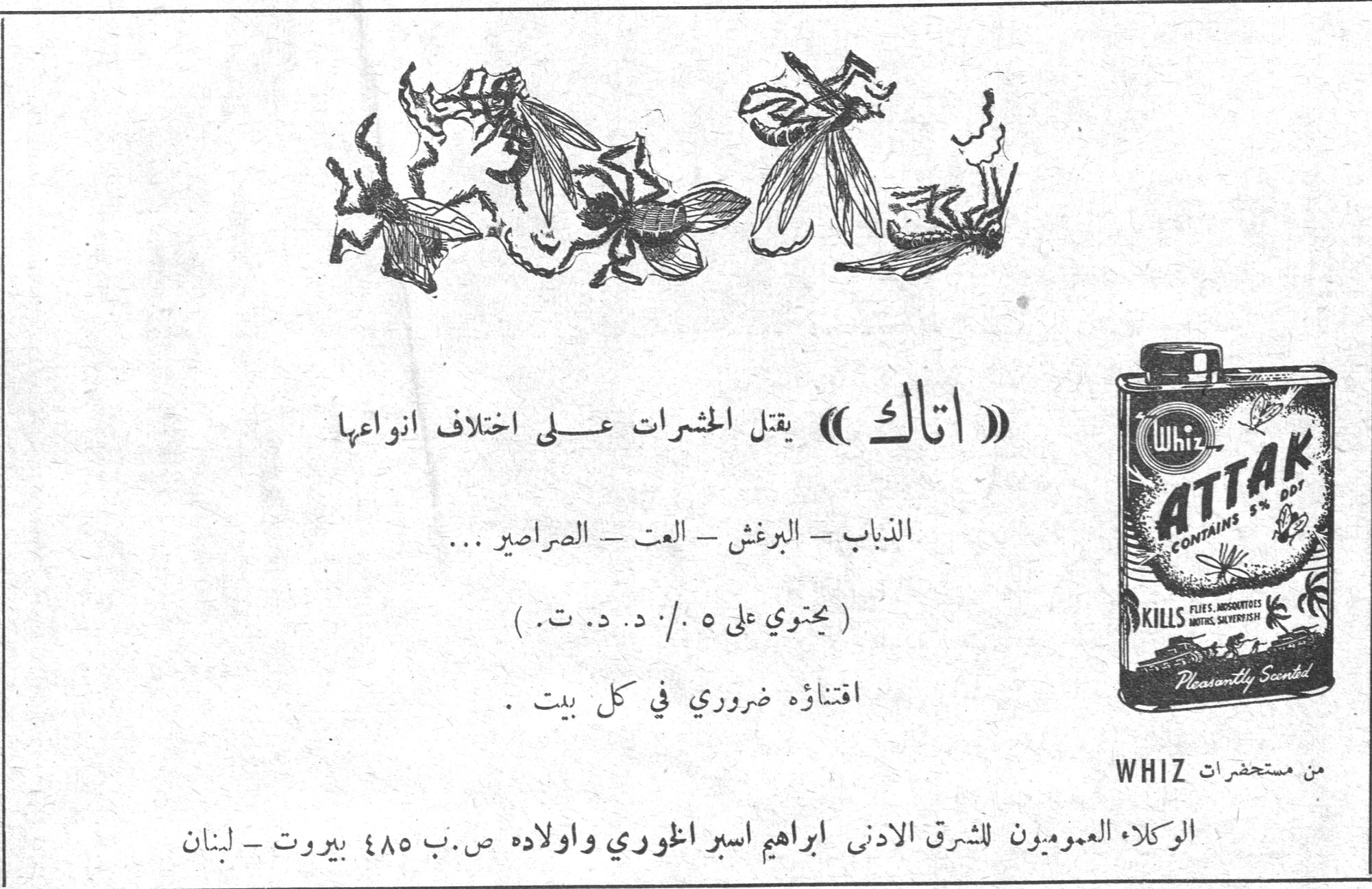 اتاك — (( اتاك )) يقتل الحشرات على اختلاف انواعها. الذباب ـ البرغش ـ العث ـ الصراصير ... ( يحتوي على ٥ ٪ د. د. ت. ) اقتناؤه ضروري في كل بيت. ATTAK CONTAINS 5% DDT. KILLS FLIES, MOSQUITOES, MOTHS, SILVERFISH. Pleasantly Scented. Whiz. من مستحضرات WHIZ. الوكلاء العموميون للشرق الادنى ابراهيم اسبر اغوري واولاده ص. ب ٤٨٥ بيروت ـ لبنان