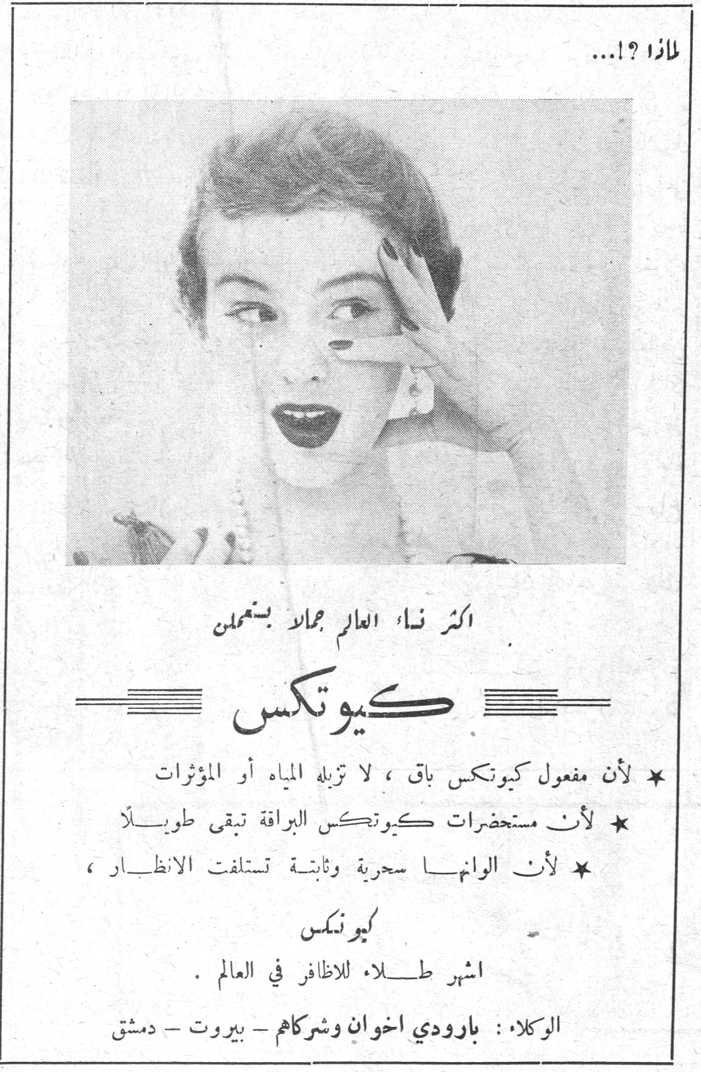 لماذا ؟!... لماذا ؟!... كيوتكس أكثر نساء العالم جمالاً يستعملن كيوتكس ★ لأن مفعول كيوتكس باقٍ، لا تزيله المياه أو المؤثرات ★ لأن مستحضرات كيوتكس البراقة تبقى طويلاً ★ لأن ألوانها سحرية وثابتة تستلفت الأنظار، كيوتكس أشهر طلاء للأظافر في العالم. الوكلاء: بارودي إخوان وشركاهم - بيروت - دمشق