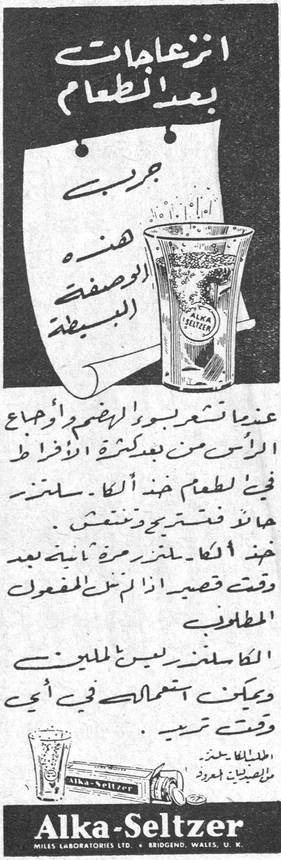 انزعاجات بعد الطعام جرب هذه الوصفة البسيطة عندما تشعر بسوء الهضم وأوجاع الرأس من بعد كثرة الافراط في الطعام خذ الكا - سلتزر هالة فتسترجع وتنتعش . خذ الكا - سلتزر مرة ثانية بعد وقت قصير اذا لم ينته المفعول المطلوب الكا - سلتزر ليس للملينين ويمكن استعماله في أي وقت تريد . Alka-Seltzer MILES LABORATORIES LTD. • BRIDGEND, WALES, U.K. وديعه طه النجم