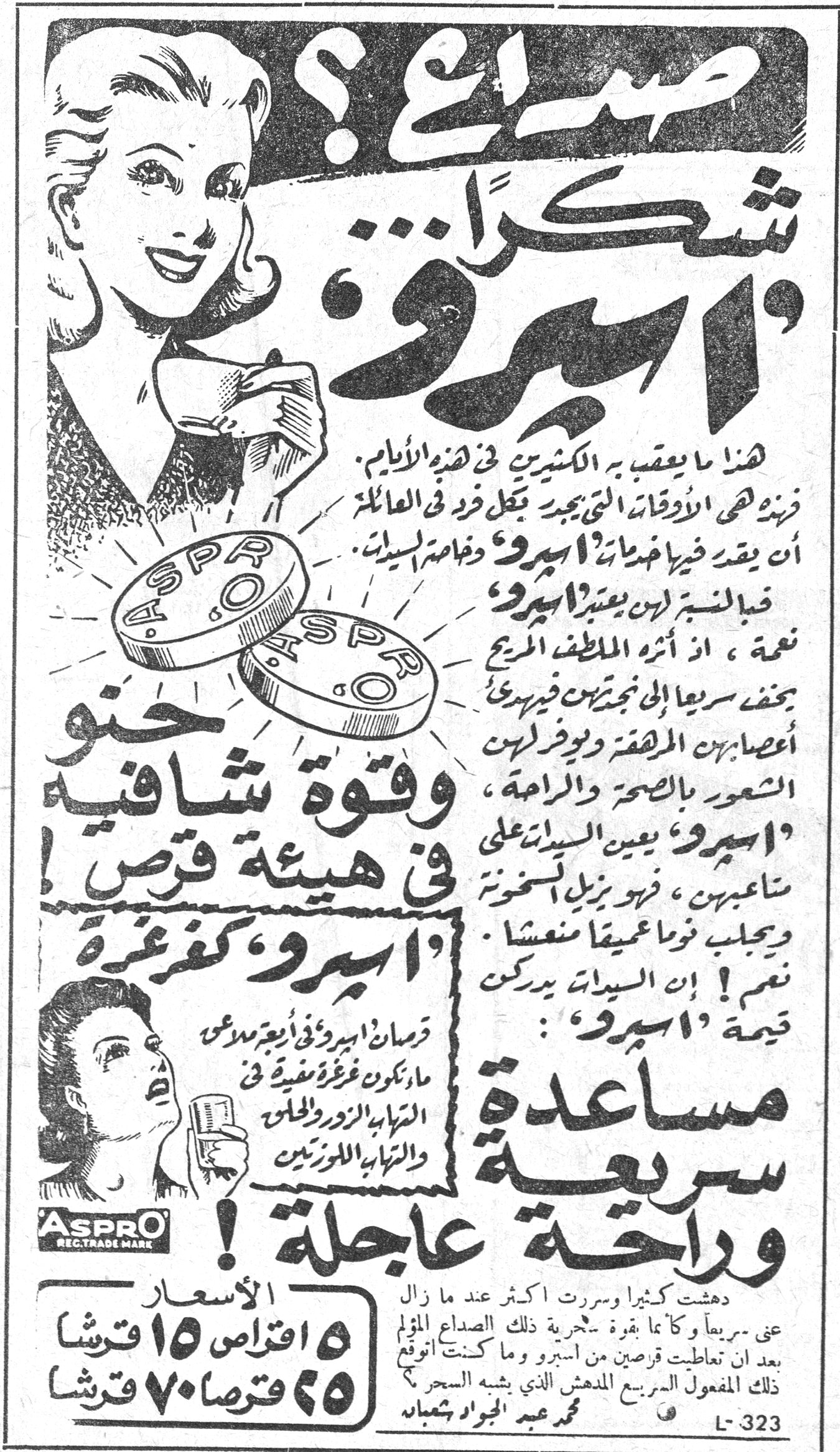 صداع؟ شكراً 'اسبرو' هذا ما يعقب به الكثيرون في هذه الايام. فزهه هي الاوقات التي يجب فيها فرد في العائلة ان يفقد فيها خدمات 'اسبرو' وخاصة السيدات. قبل السبب لهن يعتبر 'اسبرو' نعمة، اذ أثره الملطف المريح يخفف سريعاً الى نجعتهن فيريح أعصابهن المرهقة ويوفر لهن الشعور بالصحة والراحة. 'اسبرو' يعين السيدات على متاعبهن، فهو يزيل السخونة ويجلب نوماً عميقاً منعشاً. نعم! ان السيدات يدركن قيمة 'اسبرو': مساعدة سريعة وراحة عاجلة! وقوة شافية في هيئة قرص 'اسبرو' كغرغرة قرصان اسبرو في اربع ملاعق ماء يكونان غرغرة مفيدة في التهاب الزور والحلق والتهاب اللوزتين. ASPRO REG. TRADE MARK دهشت كثيراً وسررت اكثر عند ما زال عني سريعاً وكأنما بقدرة سحرية ذلك الصداع المؤلم بعد ان تعاطيت قرصين من اسبرو وما كنت أتوقع ذلك المفعول السريع المدهش الذي يشبه السحر؟ محمد عبد الجواد شعبان الأسعار ١٥ اقراص ١٥ قرشا ٢٥ قرصا ٧٠ قرشا L-323