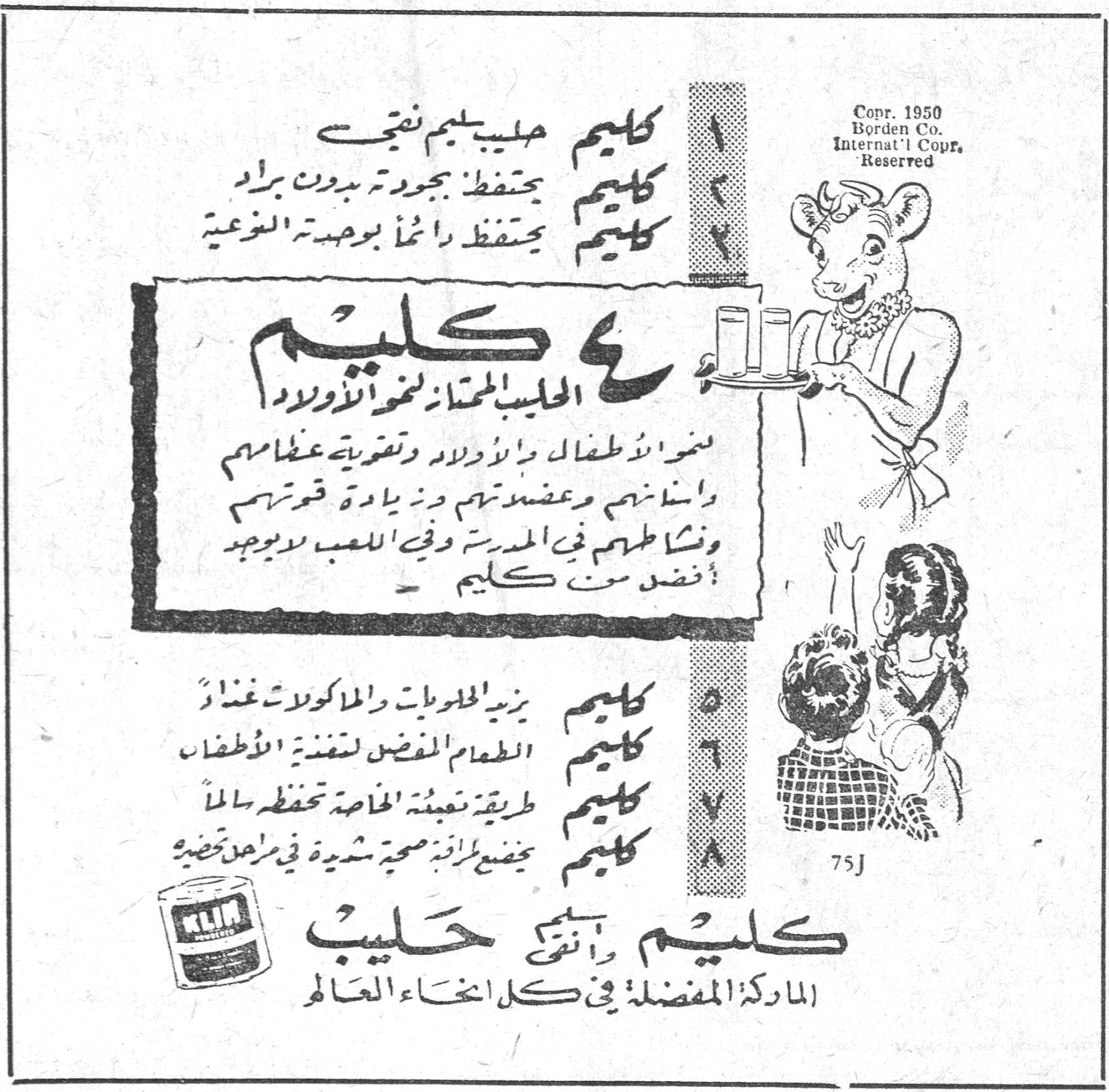 كليم
الحليب الممتاز لغذاء الاولاد
كليم حليب سليم نقي
كليم يحفظ بجودته بدون براد
كليم يحتفظ دائماً بوحدته الغذائية
ينمو اولادك اطفالاً واولاداً وتقويهم عظامهم واسنانهم وعضلاتهم وزيادة قوتهم ونشاطهم في المدرسة وفي اللعب لوجود افضل من كليم
كليم يزيد الحلويات والمأكولات وغذاء
كليم الطعام المفضل لتغذية الاطفال
كليم طريقة تعبئته الخاصة تحفظه سالماً
كليم يحفظ ثروة صحية شهية في مخزن حضرتك
كليم وأنتِ حليب
الماركة المفضلة في كل انحاء العالم
Copr. 1950 Borden Co. Internat'l Copr. Reserved
75J