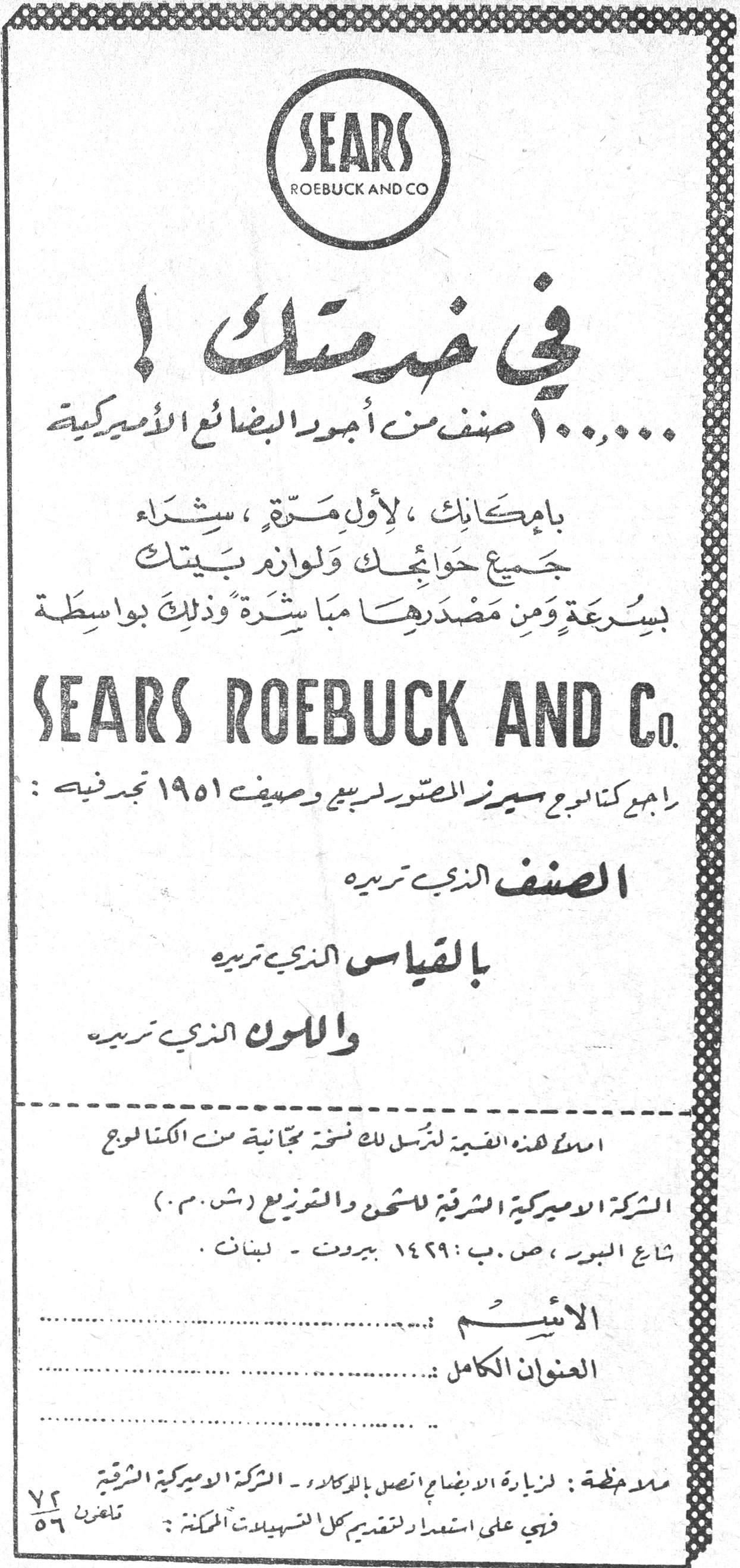 في خدمتك ! SEARS ROEBUCK AND CO في خدمتك ! ١٠٠,٠٠٠ صنف من أجود البضائع الأميركية بامكانك ، لأول مرة ، شراء جميع حوائجك ولوازم بيتك بسرعة ومن مصدرها مباشرة وذلك بواسطة SEARS ROEBUCK AND Co. راجع كتالوج سيرز المصور لربيع وصيف ١٩٥١ تجد فيه : الصنف الذي تريده بالقياس الذي تريده واللون الذي تريده املأ هذه القسيمة لترسل لك نسخة مجانية من الكتالوج الشركة الاميركية الشرقية للشحن والتوزيع (ش.م.م) شارع البور ، ص.ب: ١٤٢٩ بيروت - لبنان . الاسم : ... العنوان الكامل : ... ملاحظة : لزيارة الايضاح اتصل بالوكلاء - الشركة الاميركية الشرقية فهي على استعداد لتقديم كل التسهيلات الممكنة . تلفون ٧٢/٥٦