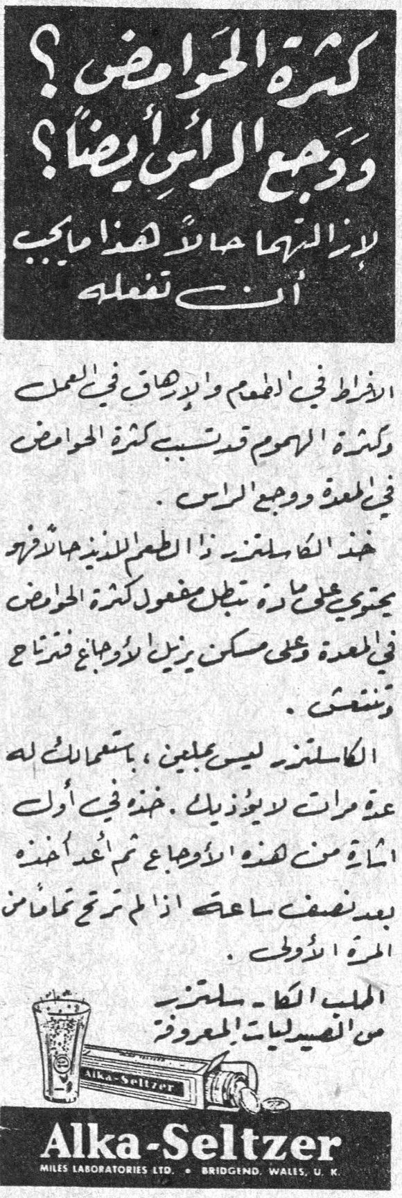 الكا سلتزر (Alka-Seltzer) — كثرة الحوامض ؟ ووجع الرأس أيضاً ؟ لازالتهما حالاً هذا ما يجب ان تفعله. الافراط في الطعام والارهاق في العمل وكثرة الهموم قد تسبب كثرة الحوامض في المعدة ووجع الرأس . خذ الكا سلتزر ذا الطعم اللذيذ حالاً فهو يحتوي على مادة تبطل مفعول كثرة الحوامض في المعدة وعلى مسكن يزيل الاوجاع فترتاح وتنتعش . الكا سلتزر ليس [...] ، باستعمالك له عدة مرات لا يضر ذوقك . خذه في اول اشارة من هذه الاوجاع ثم عد فخذه بعد نصف ساعة اذا لم ترتح تماماً من المرة الأولى . اطلب الكا - سلتزر من الصيدليات المعروفة Alka-Seltzer MILES LABORATORIES LTD. • BRIDGEND, WALES, U.K.