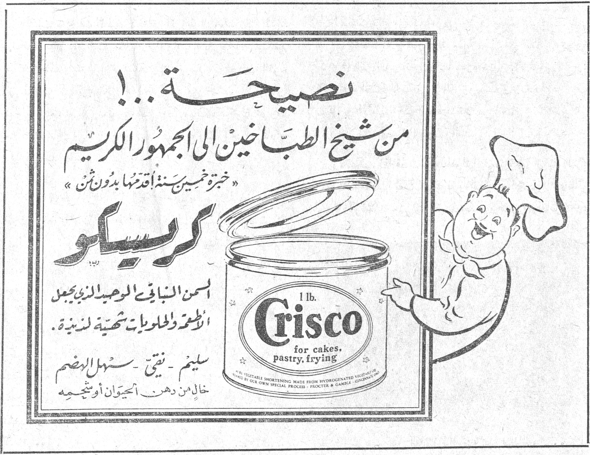 نصيحة .. ! من شيخ الطباخين الى الجمهور الكريم « خبرة خمسين سنة اقدمها بدون ثمن » كريسكو كريسكو السمن النباتي الوحيد الذي يجعل الأطعمة والحلويات شهية لذيذة . سليم - نقي - سهل الهضم خالٍ من دهن الحيوان او شحمه Crisco 1 lb. for cakes, pastry, frying PURE VEGETABLE SHORTENING MADE FROM HYDROGENATED VEGETABLE [...] BY OUR OWN SPECIAL PROCESS - PROCTER & GAMBLE - CINCINNATI, OHIO