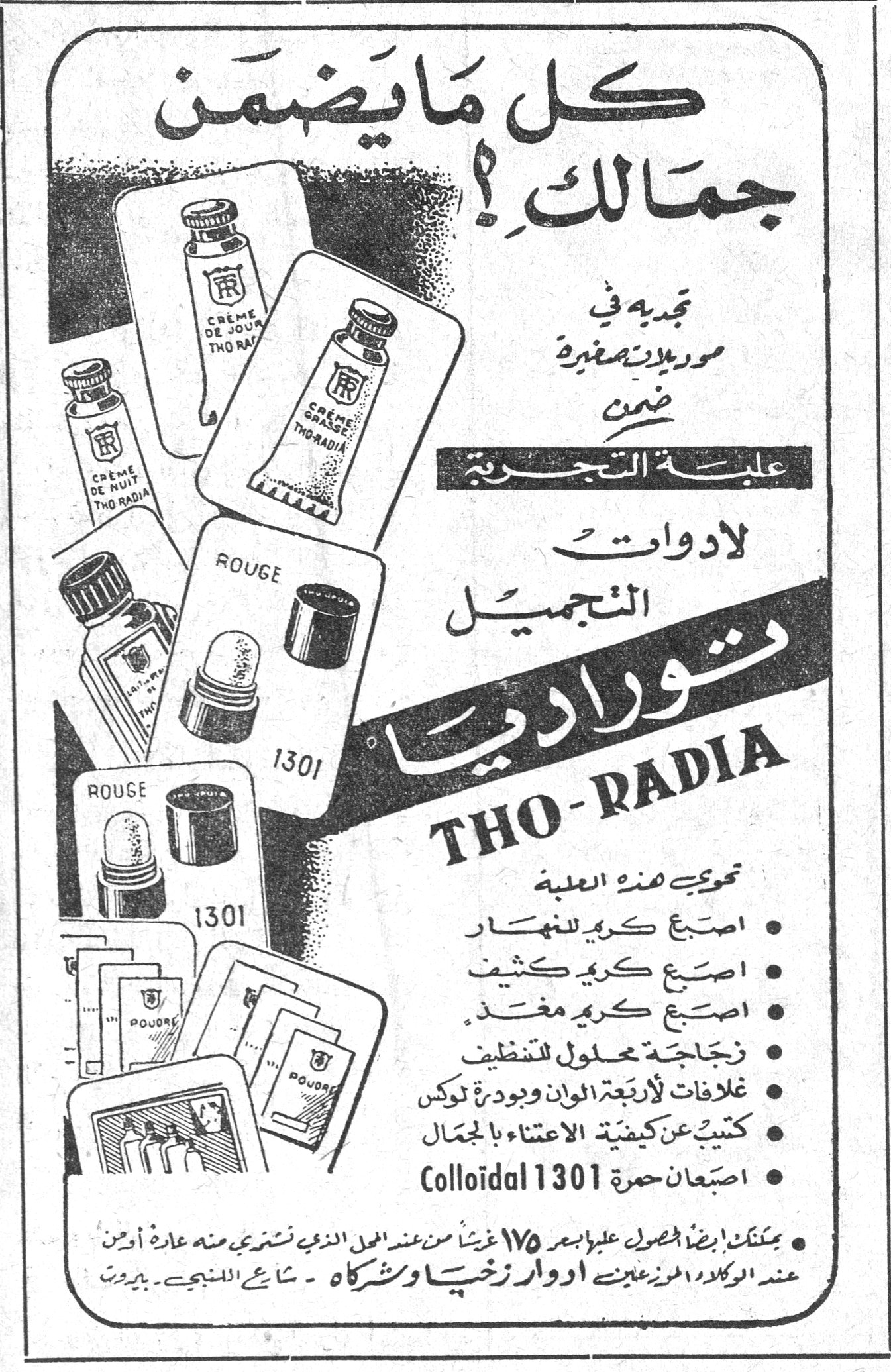 نوراديا THO-RADIA كل ما يضمن جمالك ! تجدينه في موديلات صغيرة ضمن علبة التجربة لأدوات التجميل نوراديا THO-RADIA تحتوي هذه العلبة : • اصبع كريم للنهار • اصبع كريم كثيف • اصبع كريم مغذ • زجاجة محلول للتنظيف • غلافات لأربعة ألوان وبودرة لوكس • كتيّب عن كيفية الاعتناء بالجمال • اصبعان حمرة Colloidal 1301 يمكنك ايضاً الحصول عليها بسعر ١٧٥ غرشاً من المحل الذي تشتري منه عادة أو من عند الوكلاء الحصريين ادوار زخيا وشركاه - شارع اللنبي - بيروت