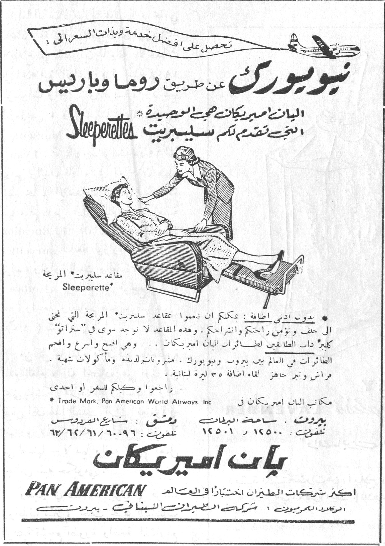 بان اميركان. تحصل على افضل خدمة وبأدنى السعر الى : نيويورك عن طريق روما وباريس البان اميركان هي الوحيدة التي تقدم لكم سليبريت Sleeperettes مقاعد سليبريت المريحة Sleeperette* • بدون أي أجرة اضافية : يمكنكم ان تنعموا بمقاعد سليبريت* المريحة التي تنحني الى خلف وتؤمن راحتكم وانشراحكم . وهذه المقاعد لا توجد سوى في "ستراتو" كليبر ذات الطابقين لطائرات البان اميركان . . وهي اصح واسرع وافخم الطائرات في العالم بين بيروت ونيويورك . مشروبات لذيذة وماكولات شهية . فراش وسرير جاهز لقاء اضافة ٣٥ ليرة لبنانية . راجعوا وكيلكم للسفر او احدى * Trade Mark. Pan American World Airways Inc مكاتب البان اميركان في بيروت : ساحة البرلمان تلفون : ١٤٥٠٠ ر ١٤٥٠١ دمشق : شارع الفردوس تلفون : ٦٠-٩٦ / ٦١ / ٦٢ / ٦٣ بان اميركان PAN AMERICAN اكبر شركات الطيران اختباراً في العالم الوكيل العمومي : شركة الطيران الشرق الاوسط - بيروت