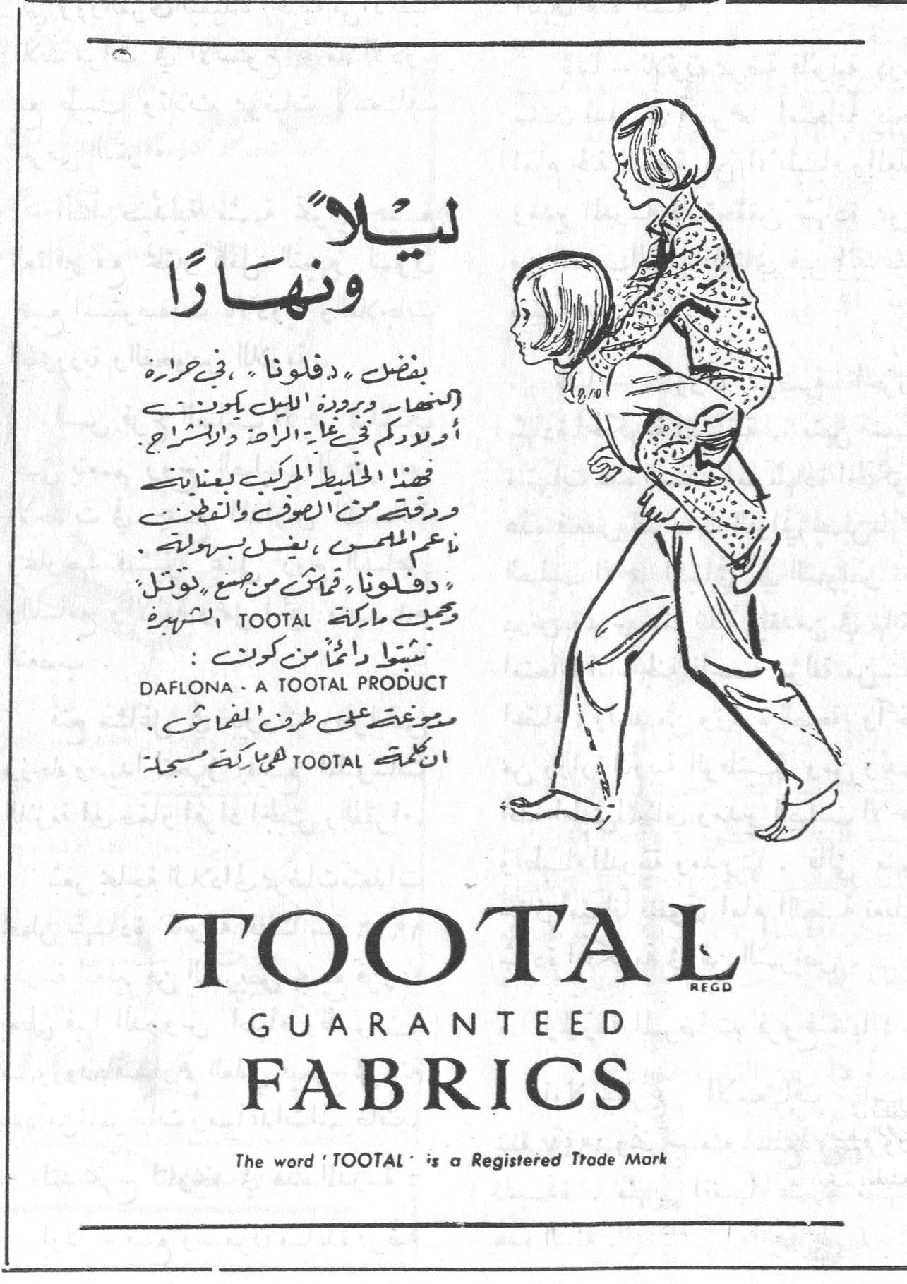 ليلاً ونهاراً ليلا ونهارا بنطال « دفلونا » في حرارة الصيف وبرودة الليل يمنحني أولادكم في غاية الراحة والانشراح . فهذا الخليط المركب بعناية ورقة من الصوف والنايلون ناعم الملمس ، يغسل بسهولة . « دفلونا » قماش من صنع « توتال » يحمل ماركة TOOTAL الشهيرة نسيج دائماً من كوتال : DAFLONA - A TOOTAL PRODUCT يوضع على طرفين القماش الجملة TOOTAL وهي ماركة مسجلة TOOTAL GUARANTEED FABRICS The word 'TOOTAL' is a Registered Trade Mark