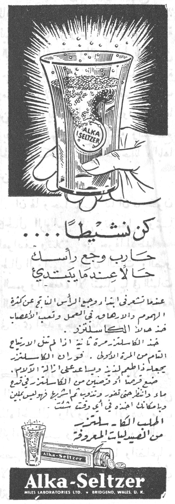 كن نشيطاً ..... حارب وجع رأسك حالاً عندما يبتدي عندما تشعر بأن وجع الرأس أنّ ينم عن كثرة الهموم والازعاج او في العمل وتعب الأعصاب فخذ حبة الكاسلتزر. خذ الكاسلتزر مرة ثانية اذا لم تنس الارتياح التام من المرة الاولى. فوّار ان الكاسلتزر يجعل له طعم لذيذ ويساعد على ازالة الالم. ضع قرصة او قرصتين من الكاسلتزر في نصف ماء وانظر حتى يفور وتشربه مما تشرب في راحة تامة وبامكانك اخذه في أي وقت شئت. الحبيب الكاسلتزر من الفعاليات المعروفة Alka-Seltzer MILES LABORATORIES LTD. • BRIDGEND, WALES, U.K.