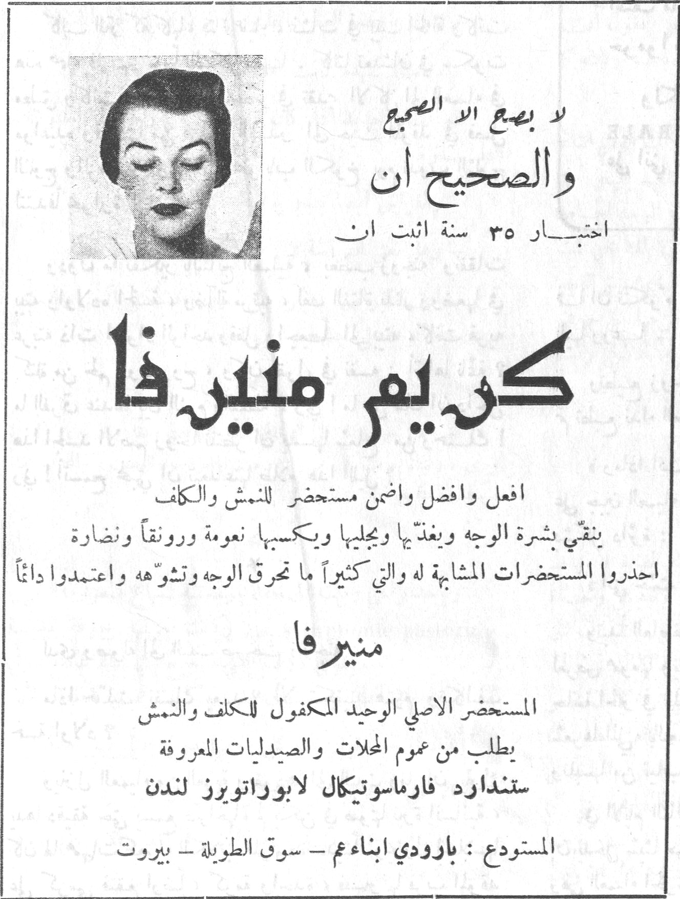 كريم منير فا لا يضع إلا الصحيح والصحيح أن اختبار ٣٥ سنة أثبت أن كريم منير فا أفعل وأفضل وأضمن مستحضر للنمش والكلف ينقّي بشرة الوجه ويغذّيها ويجلّيها ويكسبها نعومة ورونقاً ونضارة احذروا المستحضرات المشابهة له والتي كثيراً ما تحرق الوجه وتشوّهه واعتمدوا دائماً منير فا المستحضر الأصلي الوحيد المكفول للكلف والنمش يطلب من عموم المحلات والصيدليات المعروفة ستندارد فارماسوتيكال لابوراتوريز لندن المستودع: بارودي ابناء عم - سوق الطويلة - بيروت