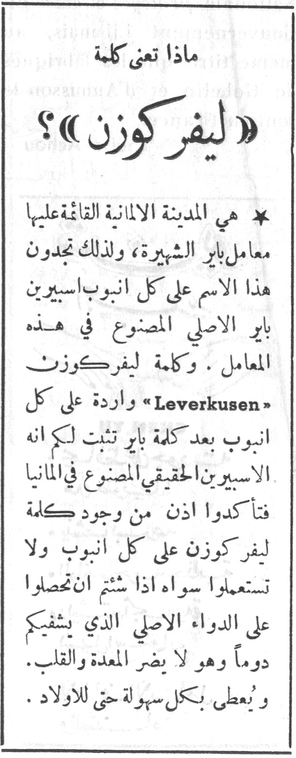 ماذا تعني كلمة «ليفر كوزن»؟ * هي المدينة الالمانية القائمة عليها معامل باير الشهيرة ، ولذلك تجدون هذا الاسم على كل انبوب اسبيرين باير الاصلي المصنوع في هذه المعامل . وكلمة ليفر كوزن «Leverkusen» واردة على كل انبوب بعد كلمة باير تثبت لكم انه الاسبيرين الحقيقي المصنوع في المانيا فتأكدوا اذن من وجود كلمة ليفر كوزن على كل انبوب ولا تستعملوا سواه اذا شئتم ان تحصلوا على الدواء الاصلي الذي يشفيكم دوماً وهو لا يضر المعدة والقلب . ويُعطى بكل سهولة حتى الاولاد .