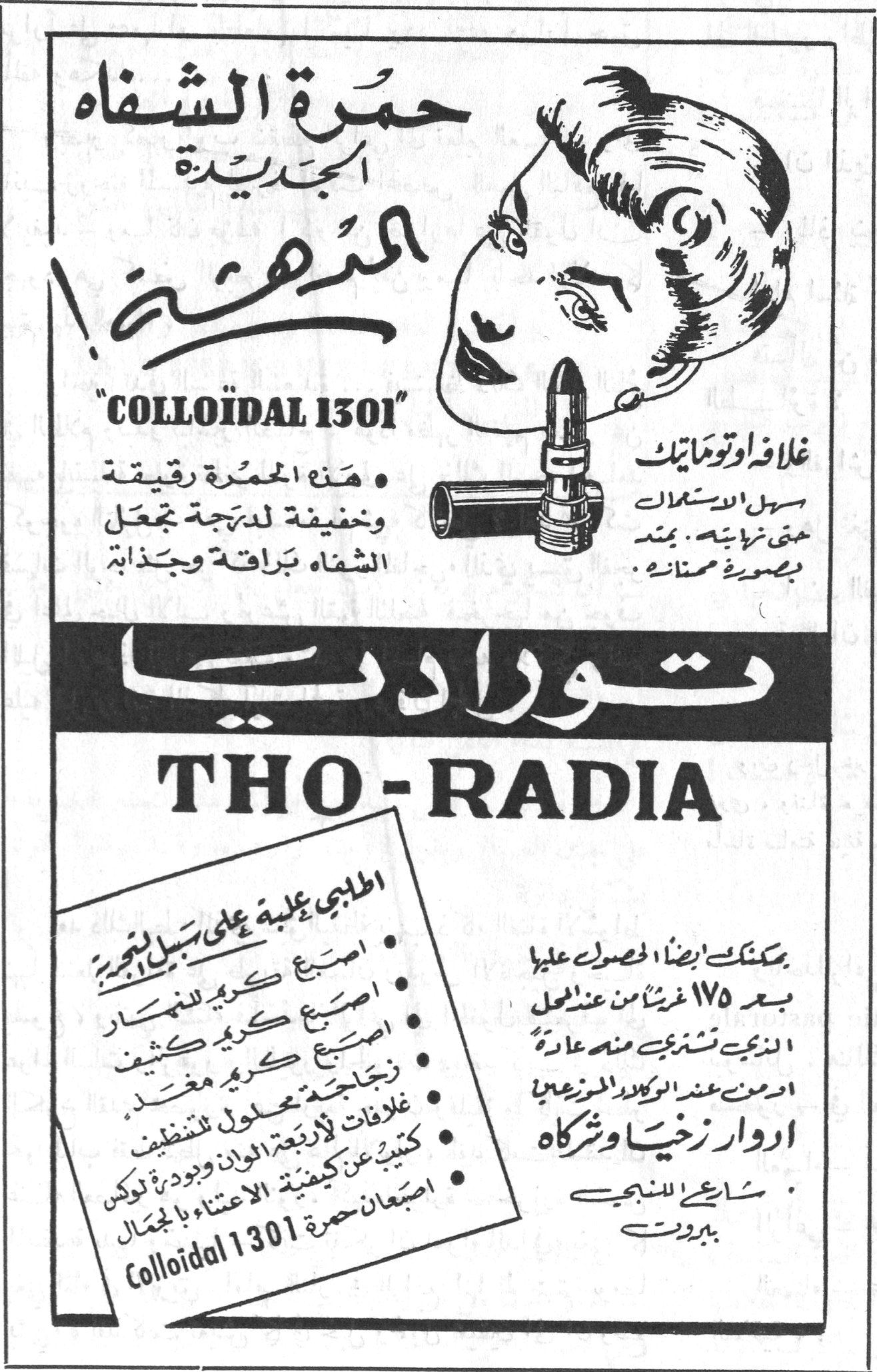 حمرة الشفاه الجديدة المدهشة ! - THO-RADIA حمرة الشفاه الجديدة المدهشة ! "COLLOÏDAL 1301" • هذه الحمرة رقيقة وخفيفة لدرجة تجعل الشفاه براقة وجذابة غلاف اوتوماتيك سهل الاستعمال حتى النهاية ، يمتد بصورة ممتازة . توراديا THO-RADIA اطلبي علبة على سبيل التجربة • اصبع كريم للنهار • اصبع كريم كثيف • زجاجة كريم مغذٍ • غلاف لأربعة الوان وبودرة لوكس • كتيب عن كيفية الاعتناء بالجمال • اصبعان حمرة Colloïdal 1301 يمكنك ايضاً الحصول عليها بعد ١٧٥ غرشاً من عند اهم المحلات التجارية تشتري منه عادة او من عند الوكلاء الموزعين ادوار زخيا وشركاه شارع السنجق - بيروت