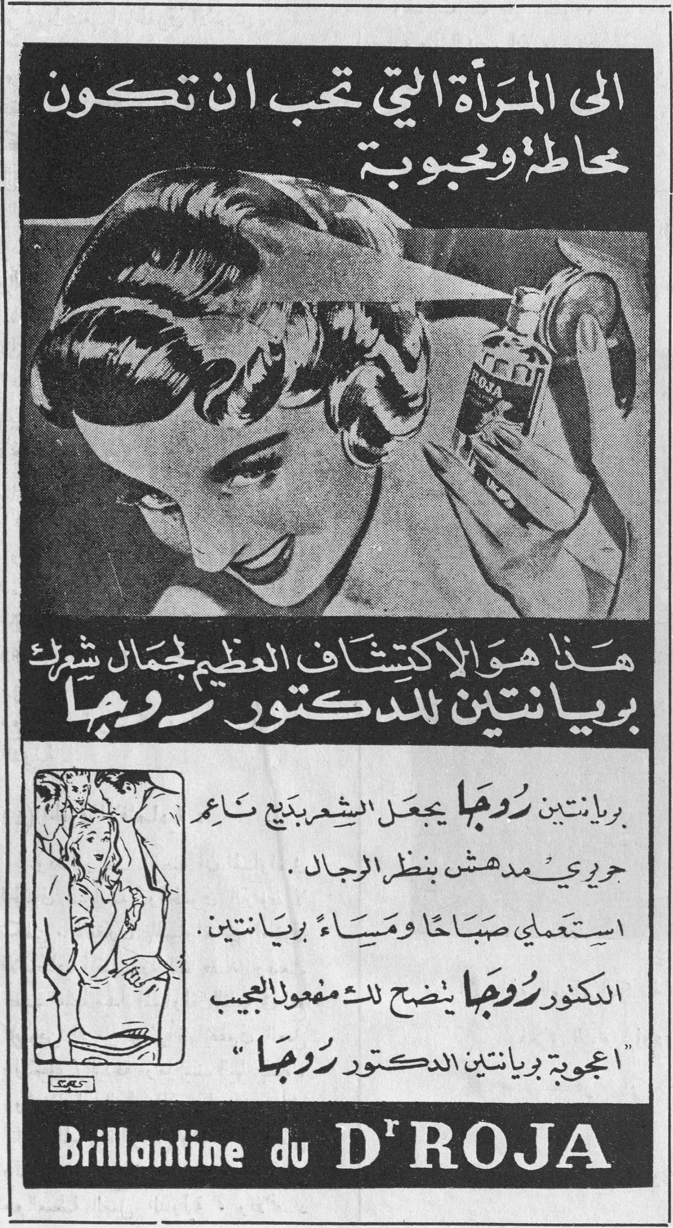 الى المرأة التي تحب ان تكون مخاطة ومحبوبة هذا هو الاكتشاف العظيم لجمال شعرك بريانتين للدكتور روجا بريانتين روجا يجعل الشعر بديعاً ناعماً حريرياً مدهش بنظر الرجال. استعملي صباحاً ومساءً بريانتين. الدكتور روجا يضج لك مفعول العجيب "اعجوبة بريانتين الدكتور روجا" Brillantine du Dr ROJA