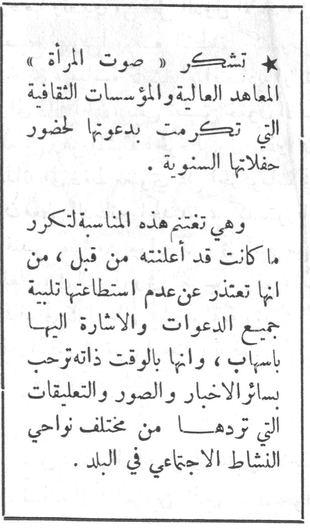 ★ تشكر « صوت المرأة » المعاهد العالية والمؤسسات الثقافية التي تكرمت بدعوتها لحضور حفلاتها السنوية . وهي تغتنم هذه المناسبة لتكرر ما كانت قد أعلنته من قبل ، من أنها تعتذر عن عدم استطاعتها تلبية جميع الدعوات والإشارة إليها بإسهاب ، وأنها بالوقت ذاته ترحب بسائر الأخبار والصور والتعليقات التي تردها من مختلف نواحي النشاط الاجتماعي في البلد .