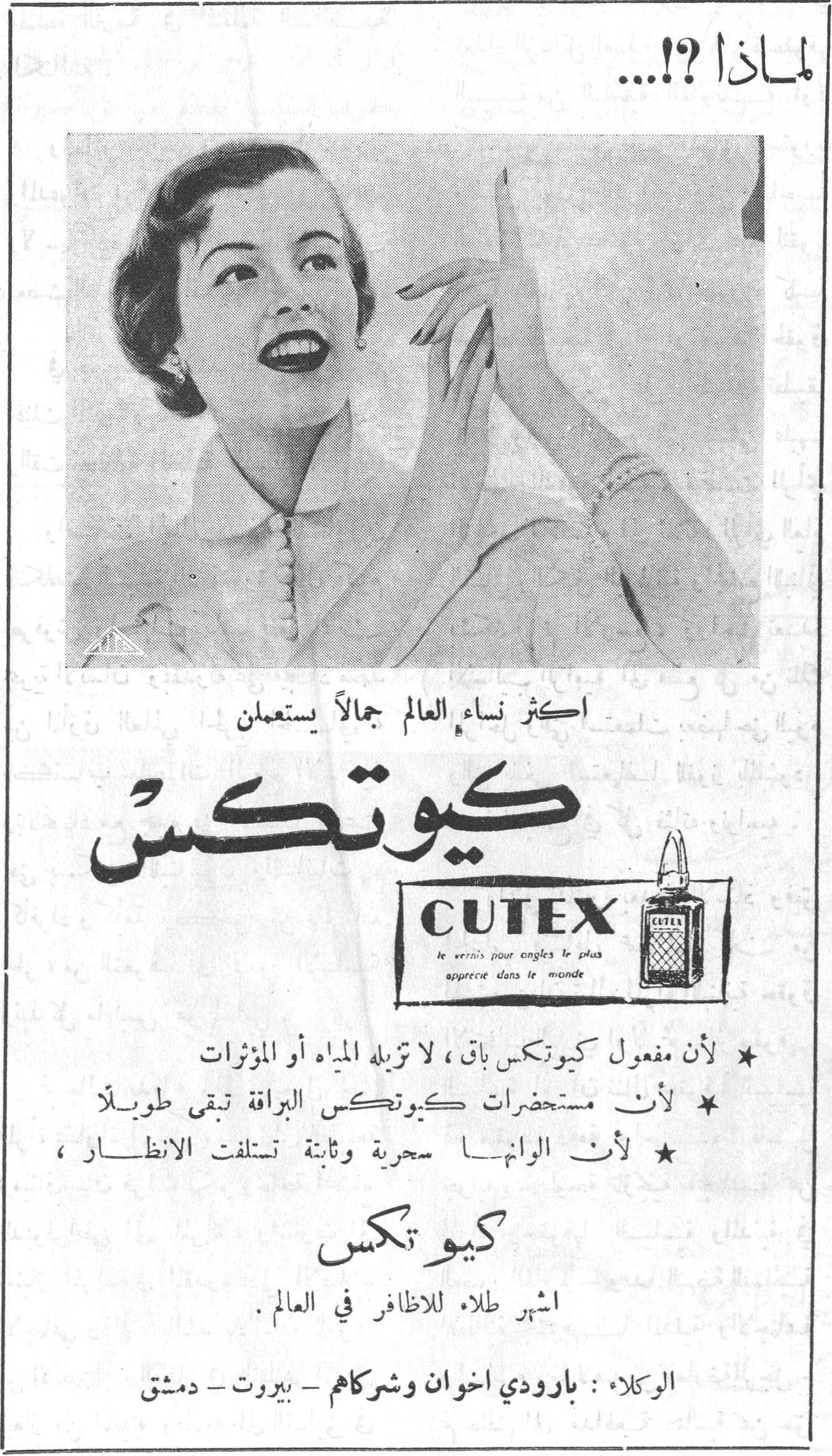 كيوتكس لماذا ؟!... اكثر نساء العالم جمالاً يستعملن كيوتكس CUTEX le vernis pour ongles le plus apprécié dans le monde ★ لأن مفعول كيوتكس باق، لا تزيله المياه أو المؤثرات ★ لأن مستحضرات كيوتكس البراقة تبقى طويلاً ★ لأن الوانها سحرية وثابتة تستلفت الانظار كيوتكس اشهر طلاء للاظافر في العالم. الوكلاء: بارودي اخوان وشركاهم - بيروت - دمشق