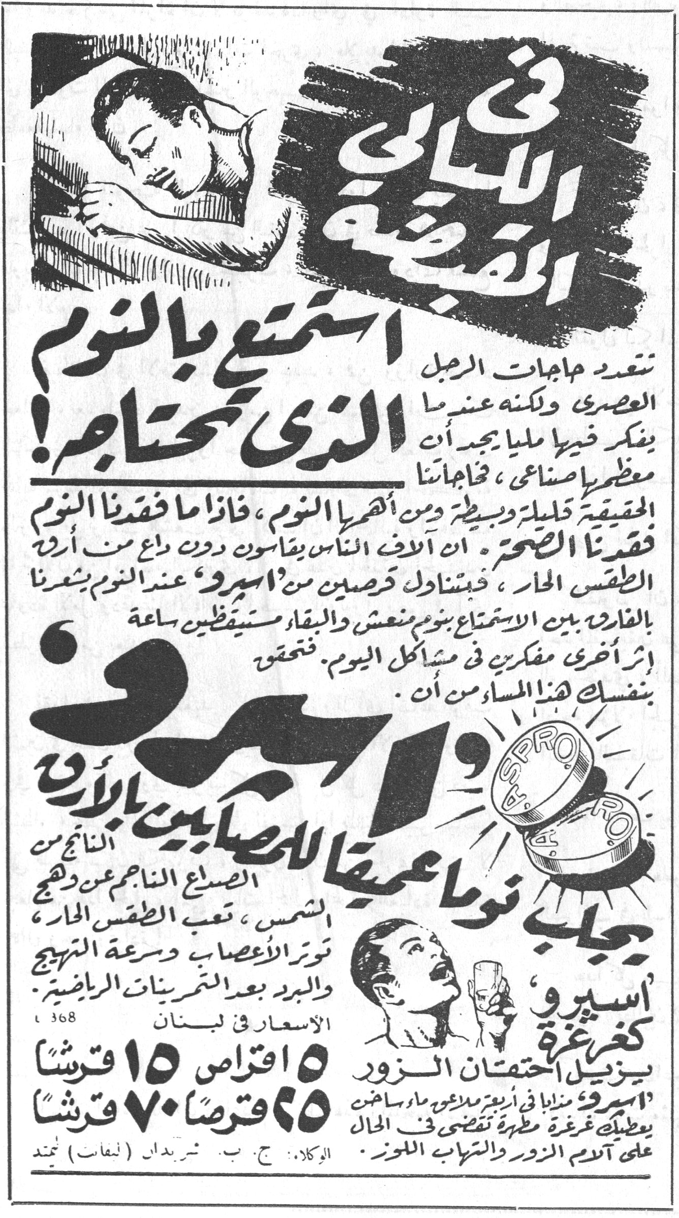 استمتع بالنوم الذي تحتاجه! في الليالي القبضة استمتع بالنوم الذي تحتاجه! تتعدد هجمات الرجل العصري ولكنه عندما يفكر فيها ملياً يجد أن معظمها اصطناعي، فحاجاتنا الحقيقة قليلة وبسيطة ومن أظهرها النوم، فاذا ما فقدنا النوم فقدنا الصحة. ان آلاف الناس يقاسون دون داع من أرق الطقس الحار، فبتناول قرصين من 'اسبرو' عند النوم يشعرنا بالفارق بين الاستمتاع بنوم منعش والبقاء مستيقظين ساعة اثر أخرى مفكرين في مشاكل اليوم. فتحقق بنفسك هذا المساء من أن. اسبرو يجلب نوماً عميقاً للمصابين بالأرق الناتج من الصداع الناجم عن وهج الشمس، تعب الطقس الحار، توتر الأعصاب وسرعة التهيج والبرد بعد التمرينات الرياضية. اسبرو، كغرغرة يزيل احتقان الزور 'اسبرو' مذاباً في أربع ملاعق ماء ساخن يعطيك غرغرة مطهرة تقضي في الحال على آلام الزور والتهاب اللوز. الاسعار في لبنان ١٥ اقراص ١٥ قرشاً ٢٥ قرصاً ٧٠ قرشاً الوكلاء: ج. ب. شربدان (لبنان) محدد
