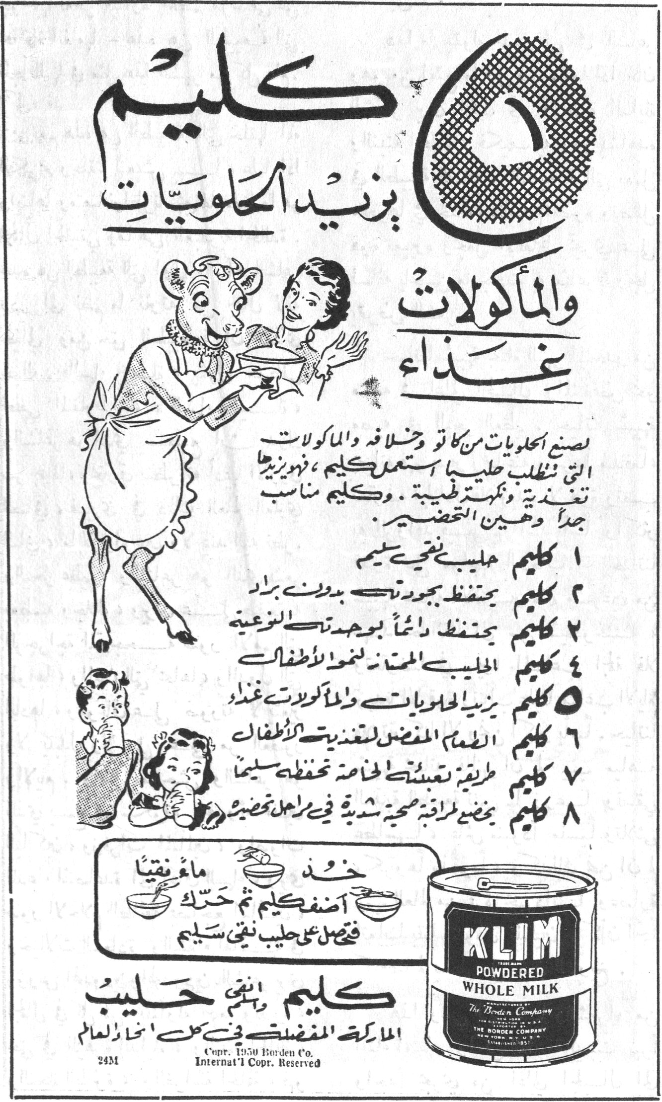 كليم يزيد الحلويات والماكولات غذاء. ٥ كليم يزيد الحلويّات والمأكولات غـذاء. لصنع الحلويات من كاتو وخلافه والمأكولات التي تتطلب حليبـاً استعمل كليم ، فهو يزيدها تغذية ونكهة طيبة . وكليم مناسب جداً وهين التحضير. ١ كليم حليب صحي سليم. ٢ كليم يحتفظ بجودته بدون برّاد. ٣ كليم يحتفظ دائماً بوحدة النوعية. ٤ كليم الحليب الممتاز لنمو الأطفال. ٥ كليم يزيد الحلويات والمأكولات غذاءً. ٦ كليم الطعام المفضل لتغذية الأطفال. ٧ كليم طريقة تعبئته الخاصة تحفظه سليماً. ٨ كليم يخضع لمراقبة صحية شديدة في مراحل تحضيره. خذ ماء نقياً. أضف كليم ثم حرّك. فتحصل على حليب نقي سليم. كليم وهنيّ حليب. الماركة المفضلة في كل انحاء العالم. KLIM POWDERED WHOLE MILK. The Borden Company. Copr. 1950 Borden Co. Internat'l Copr. Reserved